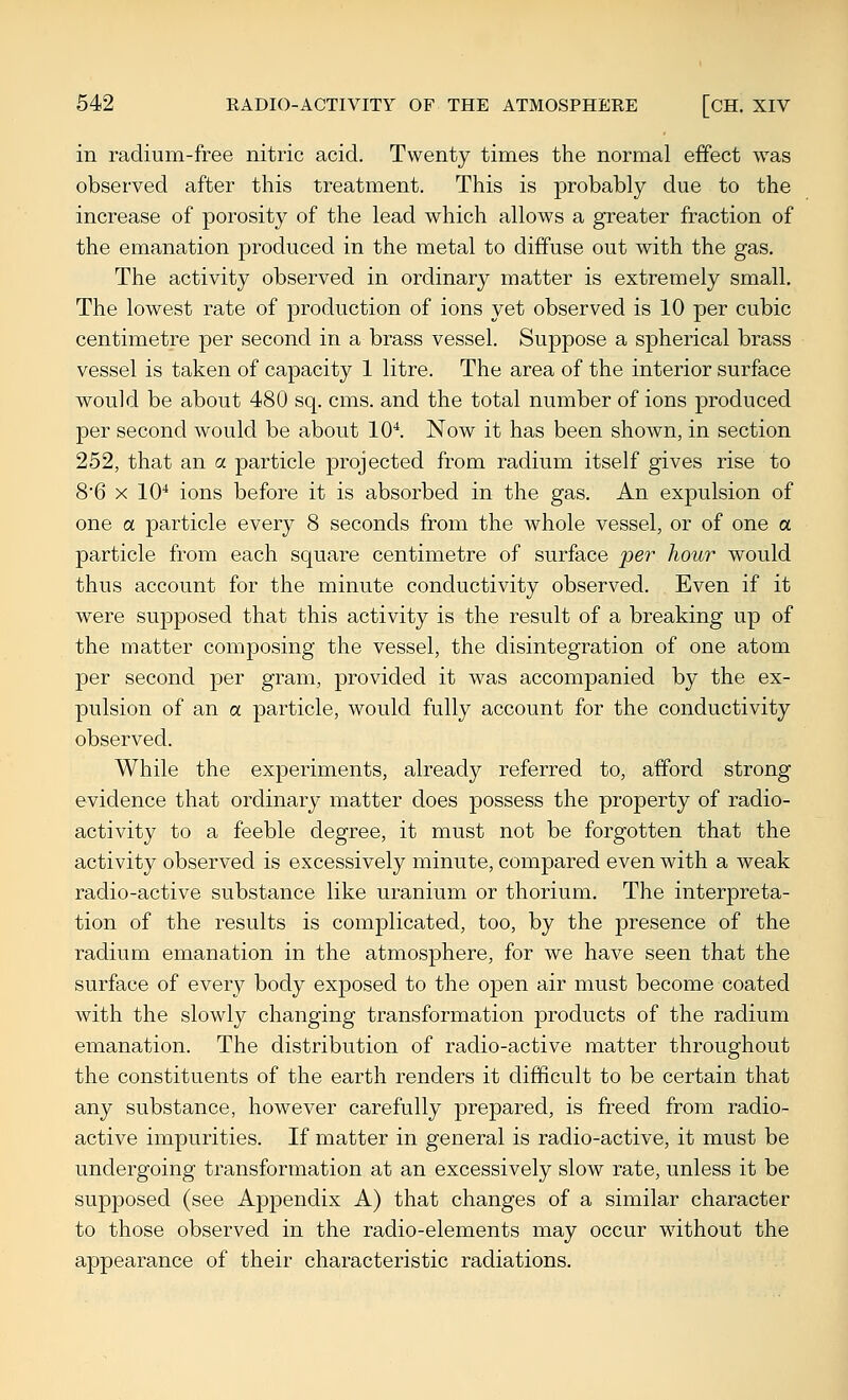 in radium-free nitric acid. Twenty times the normal effect was observed after this treatment. This is probably due to the increase of porosity of the lead which allows a greater fraction of the emanation produced in the metal to diffuse out with the gas. The activity observed in ordinary matter is extremely small. The lowest rate of production of ions yet observed is 10 per cubic centimetre per second in a brass vessel. Suppose a spherical brass vessel is taken of capacity 1 litre. The area of the interior surface would be about 480 sq. cms. and the total number of ions produced per second would be about 10*. Now it has been shown, in section 252, that an a particle j)rojected from radium itself gives rise to 8*6 X 10* ions before it is absorbed in the gas. An expulsion of one a particle every 8 seconds from the whole vessel, or of one a particle from each square centimetre of surface per hour would thus account for the minute conductivity observed. Even if it were supposed that this activity is the result of a breaking up of the matter composing the vessel, the disintegration of one atom per second per gram, provided it was accompanied by the ex- pulsion of an a particle, would fully account for the conductivity observed. While the experiments, already referred to, afford strong evidence that ordinary matter does possess the property of radio- activity to a feeble degree, it must not be forgotten that the activity observed is excessively minute, compared even with a weak radio-active substance like uranium or thorium. The interpreta- tion of the results is complicated, too, by the presence of the radium emanation in the atmosphere, for we have seen that the surface of every body exposed to the open air must become coated with the slowly changing transformation products of the radium emanation. The distribution of radio-active matter throughout the constituents of the earth renders it difficult to be certain that any substance, however carefully prepared, is freed from radio- active impurities. If matter in general is radio-active, it must be undergoing transformation at an excessively slow rate, unless it be supposed (see Appendix A) that changes of a similar character to those observed in the radio-elements may occur without the appearance of their characteristic radiations.
