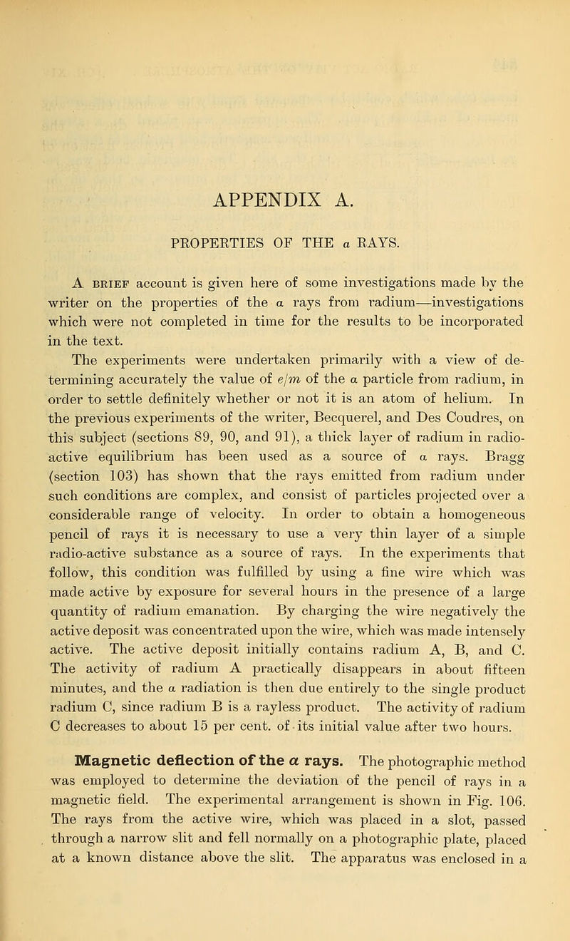 PEOPERTIES OF THE a RAYS. A BRIEF account is given here of some investigations made by the writer on the properties of the a rays from radium—investigations which were not completed in time for the results to be incorporated in the text. The experiments were undertaken primarily with a view of de- termining accurately the value of e/m of the a particle from radium, in order to settle definitely whether or not it is an atom of helium. In the previous expeximents of the writer, Becquerel, and Des Coudres, on this subject (sections 89, 90, and 91), a thick layer of radium in radio- active equilibrium has been used as a source of a rays. Bragg (section 103) has shown that the rays emitted from radium under such conditions are complex, and consist of particles projected over a considerable range of velocity. In order to obtain a homogeneous pencil of rays it is necessary to use a very thin layer of a simple radio-active substance as a source of rays. In the experiments that follow, this condition was fulfilled by using a fine wire which was made active by exposure for several hours in the presence of a large quantity of radium emanation. By charging the wire negatively the active deposit was concentrated upon the wire, which was made intensely active. The active deposit initially contains radium A, B, and C. The activity of radium A practically disappears in about fifteen minutes, and the a radiation is then due entirely to the single product radium C, since radium B is a rayless product. The activity of radium 0 decreases to about 15 per cent, of-its initial value after two hours. Magnetic deflection of the a rays. The photographic method was employed to determine the deviation of the pencil of rays in a magnetic field. The experimental arrangement is shown in Fig. 106. The rays from the active wire, which was placed in a slot, passed through a narrow slit and fell normally on a photographic plate, placed at a known distance above the slit. The apparatus was enclosed in a