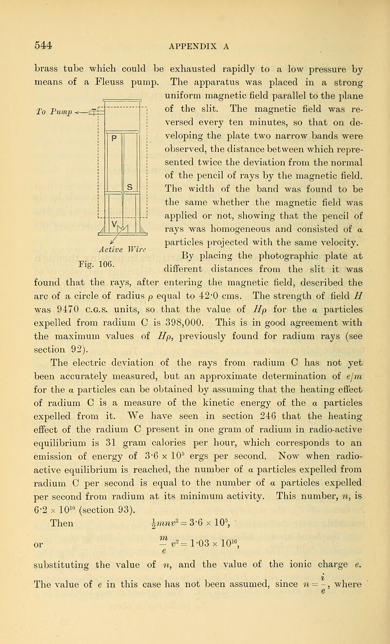 'To Pump tM Active Wire Fig. 106. brass tube which could be exhausted rapidly to a low pressure by means of a Fleuss pump. The apparatus was placed in a strong uniform magnetic field parallel to the plane of the slit. The magnetic field was re- versed every ten minutes, so that on de- veloping the plate two narrow bands were observed, the distance between which repre- sented twice the deviation from the normal of the pencil of rays by the magnetic field. The width of the band was found to be the same whether the magnetic field was applied or not, showing that the pencil of rays was homogeneous and consisted of a particles projected with the same velocity. By placing the photographic plate at different distances from the slit it was found that the rays, after entering the magnetic field, described the arc of a circle of radius p equal to 420 cms. The strength of field H was 9470 c.G.s. units, so that the value of Up for the a particles expelled from radium C is 398,000. This is in good agreement with the maximum values of Up, previously found for radium rays (see section 92). The electric deviation of the rays from radium C has not yet been accurately measured, but an approximate determination of e/jn for the a particles can be obtained by assuming that the heating efiect of radium C is a measure of the kinetic energy of the a particles expelled from it. We have seen in section 246 that the heating- effect of the radium C present in one gram of radium in radio-active equilibrium is 31 gram calories per hour, which corresponds to an emission of energy of 3'6 x 10° ergs per second. Now when radio- active equilibrium is reached, the number of a particles expelled from radium C per second is equal to the number of a particles expelled per second from radium at its minimum activity. This number, 7i, is 6-2 X 10 (section 93). Then ^mnv'^ = 3'6 x 10^, m or V 2= 1-03 X lOis, substituting the value of n, and the value of the ionic charge e. The value of e in this case has not been assumed, since n = -, where e