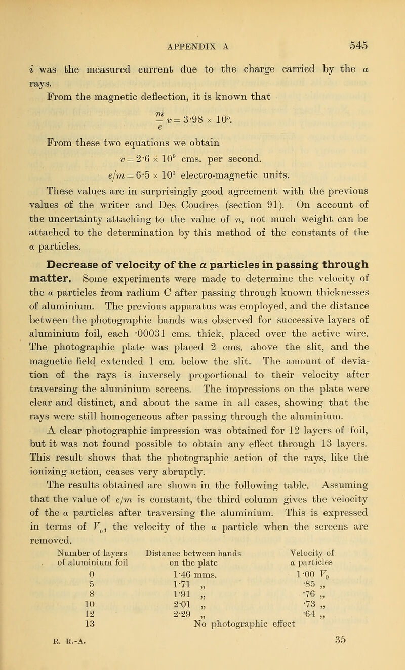 i was the measured current due to the charge carried by the a rays. From the magnetic deflection, it is known that --i7=3-98 X 10^ e From these two equations we obtain 'y = 2'6xl0'' cms. per second. e/m = 65xl0^ electro-magnetic units. These values are in surprisingly good agreement with the previous values of the writer and Des Coudres (section 91). On account of the uncertainty attaching to the value of oi, not much weight can be attached to the determination by this method of the constants of the a particles. Decrease of velocity of the a particles in passing through matter. Some experiments were made to determine the velocity of the a particles from radium C after passing through known thicknesses of aluminium. The previous apparatus was employed, and the distance between the photographic bands was observed for successive layers of aluminium foil, each -OOO-Sl cms. thick, placed over the active wire. The photographic plate was placed 2 cms. above the slit, and the magnetic field extended 1 cm. below the slit. The amount of devia- tion of the rays is inversely proportional to their velocity after traversing the aluminium screens. The impressions on the plate were clear and distinct, and about the same in all cases, showing that the rays were still homogeneous after passing through the aluminium. A clear photographic impression was obtained for 12 layers of foil, but it was not found possible to obtain any efiFect through 13 layers. This result shows that the photographic action of the rays, like the ionizing action, ceases very abruptly. The results obtained are shown in the following table. Assuming that the value of e/?n is constant, the third column gives the velocity of the a particles after traversing the aluminium. This is expi'essed in terms of V^, the velocity of the a particle when the screens are removed. Number of layers of aluminium foil Distance between bands on the plate Velocity of a particles 0 5 8 10 12 13 146 mms. 1-71 „ 1-91 „ 2-01 „ 2-29 „ No photographic 1-00 Fo ■85 „ •76 „ •73 „ •64 „ effect I. R.-A. 35
