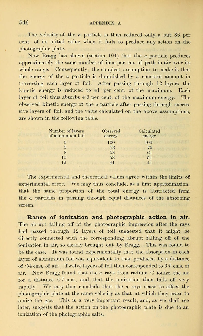 The velocity of the a particle is thus reduced only a out 36 per cent, of its initial value when it fails to produce any action on the photographic plate. Now Bragg has shown (section 104) that the a particle produces approximately the same number of ions per cm. of path in air over its whole range. Consequently, the simplest assumption to make is that the energy of the a particle is diminished by a constant amount in traversing each layer of foil. After passing through 12 layers the kinetic energy is reduced to 41 per cent, of the maximum. Each layer of foil thus absorbs 49 per cent, of the maximum energy. The observed kinetic energy of the a particle after passing through succes- sive layers of foil, and the value calculated on the above assumptions, are shown in the following table. Number of layers Observed Calculated of aluminium foil energy energy 0 100 100 5 73 75 8 58 61 10 53 51 12 41 41 The experimental and theoretical values agree within the limits of experimental error. We may thus conclude, as a first approximation, that the same proportion of the total energy is abstracted from the a particles in passing through equal distances of the absorbing screen. Range of ionization and photographic action in air. The abrupt falling off of the photographic impression after the rays had passed through 12 layers of foil suggested that it might be directly connected with the corresponding abrupt falling off of the ionization in air, so clearly brought out by Bragg. This was found to be the case. It was found experimentally that the absorption in each layer of aluminium foil was equivalent to that produced by a distance <of 54 cms. of air. Twelve layers of foil thus corresponded to 6'5 cms. of air. Now Bragg found that the a rays from radium C ionize the air for a distance 6*7 cms., and that the ionization then falls oif very rapidly. We may thus conclude that the a rays cease to affect the photographic plate at the same velocity as that at which they cease to ionize the gas. This is a very important result, and, as we shall see later, suggests that the action on the photographic plate is due to an ionization of the photographic salts.