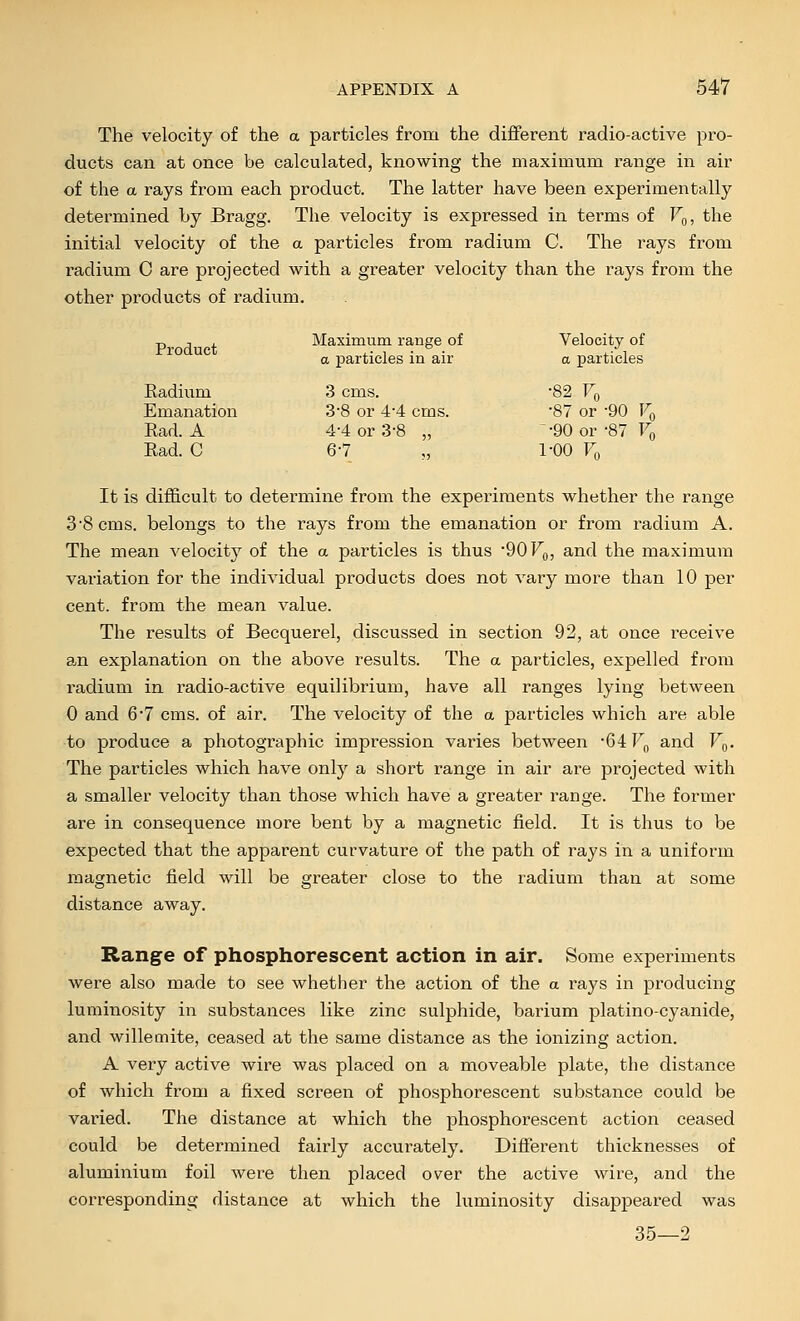 The velocity of the a particles from the diflferent radio-active pro- ducts can at once be calculated, knowing the maximum range in air of the a rays from each product. The latter have been experimentally determined by Bragg. The velocity is expressed in terms of V^, the initial velocity of the a particles from radium C. The rays from radium C are projected with a greater velocity than the rays from the other products of radium. -p , ■, . Maximum range of Velocity of a particles in air a particles Radium 3 cms. -82 Fq Emanation 3-8 or 4-4 cms. 87 or -90 Vq Rad. A 4-4 or 3-8 „ -90 or-87 Fq Rad. C 6-7 „ 1-00 Fq It is difficult to determine from the experiments whether the range 3 8 cms. belongs to the rays from the emanation or from radium A. The mean velocity of the a particles is thus '90 F^,, and the maximum variation for the individual products does not vary more than 10 per cent, from the mean value. The results of Becquerel, discussed in section 92, at once receive an explanation on the above results. The a particles, expelled from radium in radio-active equilibrium, have all ranges lying between 0 and 67 cms. of air. The velocity of the a particles which are able to produce a photographic impression varies between 64 F^, and Fq. The particles which have only a short range in air are projected with a smaller velocity than those which have a greater range. The former are in consequence more bent by a magnetic field. It is thus to be expected that the apparent curvature of the path of rays in a uniform magnetic field will be greater close to the radium than at some distance away. Range of phosphorescent action in air. Some experiments were also made to see whether the action of the a rays in producing luminosity in substances like zinc sulphide, barium platino-cyanide, and willemite, ceased at the same distance as the ionizing action. A very active wire was placed on a moveable plate, the distance of which from a fixed screen of phosphorescent substance could be vai'ied. The distance at which the phosphorescent action ceased could be determined fairly accurately. Different thicknesses of aluminium foil were then placed over the active wire, and the corresponding distance at which the luminosity disappeared was 35—2