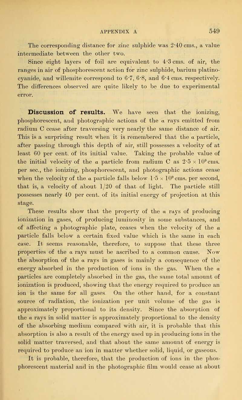 The corresponding distance for zinc sulphide was 2*40 cms., a value intermediate between the other two. Since eight layers of foil are equivalent to 4-3 cms. of air, the ranges in air of phosphorescent action for zinc sulphide, barium platino- cyanide, and willemite correspond to 6-7, 6'8, and 6'4cms. respectively. The differences observed are quite likely to be due to experimental error. Discussion of results. We have seen that the ionizing, phosphorescent, and photographic actions of the a rays emitted from radium C cease after traversing very nearly the same distance of air. This is a surprising result when it is remembered that the a particle, after passing through this depth of air, still possesses a velocity of at least 60 per cent, of its initial value. Taking the probable value of the initial velocity of the a particle from radium C as 2-5 x 10^ cms. per sec, the ionizing, phosphorescent, and photographic actions cease when the velocity of the a particle falls below 15 x 10^ cms. per second, that is, a velocity of about 1/20 of that of light. The particle still possesses nearly 40 per cent, of its initial energy of projection at this stage. These results show that the property of the a rays of producing ionization in gases, of producing luminosity in some substances, and of affecting a photographic plate, ceases when the velocity of the a particle falls below a certain fixed value which is the same in each case. It seems reasonable, therefore, to suppose that these three properties of the a rays must be ascribed to a common cause. Now the absorption of the a rays in gases is mainly a consequence of the energy absorbed in the production of ions in the gas. When the a particles are completely absorbed in the gas, the same total amount of ionization is produced, showing that the energy required to produce an ion is the same for all gases. On the other hand, for a constant source of radiation, the ionization per unit volume of the gas is approximately proportional to its density. Since the absorption of the a rays in solid matter is approximately proportional to the density of the absorbing medium compared with air, it is probable that this absorption is also a result of the energy used up in producing ions in the solid matter traversed, and that about the same amount of energy is required to produce an ion in matter whether solid, liquid, or gaseous. It is probable, therefore, that the production of ions in the phos- phorescent material and in the photographic film would cease at about