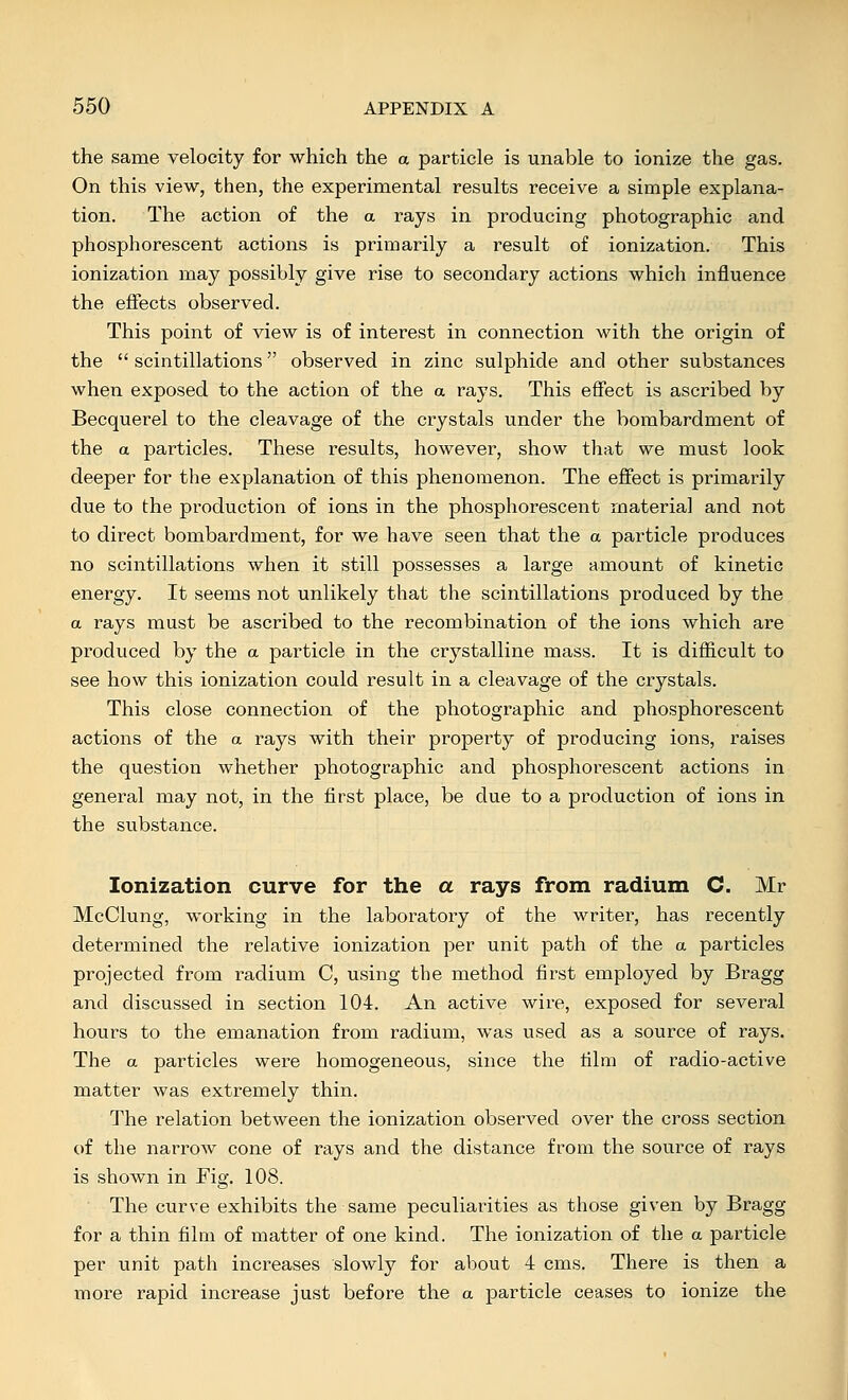 the same velocity for which the a particle is unable to ionize the gas. On this view, then, the experimental results receive a simple explana- tion. The action of the a rays in producing photographic and phosphorescent actions is primarily a result of ionization. This ionization may possibly give rise to secondary actions which influence the effects observed. This point of view is of interest in connection with the origin of the  scintillations observed in zinc sulphide and other substances when exposed to the action of the a rays. This effect is ascribed by Becquerel to the cleavage of the crystals under the bombardment of the a particles. These results, however, show that we must look deeper for the explanation of this phenomenon. The effect is primarily due to the production of ions in the phosphorescent material and not to direct bombardment, for we have seen that the a particle produces no scintillations when it still possesses a large amount of kinetic energy. It seems not unlikely that the scintillations produced by the a rays must be ascribed to the recombination of the ions which are produced by the a particle in the crystalline mass. It is difficult to see how this ionization could result in a cleavage of the crystals. This close connection of the photographic and phosphorescent actions of the a rays with their property of producing ions, raises the question whether photographic and phosphorescent actions in general may not, in the first place, be due to a production of ions in the substance. Ionization curve for the a rays from radium C. Mr McClung, working in the laboratory of the writer, has recently determined the relative ionization per unit path of the a particles projected from radium C, using the method first employed by Bragg and discussed in section 104. An active wire, exposed for several hours to the emanation from radium, was used as a source of rays. The a particles were homogeneous, since the film of radio-active matter was extremely thin. The relation between the ionization observed over the cross section of the narrow cone of rays and the distance from the source of rays is shown in Fig. 108. The curve exhibits the same peculiarities as those given by Bragg for a thin film of matter of one kind. The ionization of the a particle per unit path increases slowly for about 4 cms. There is then a more rapid increase just before the a particle ceases to ionize the