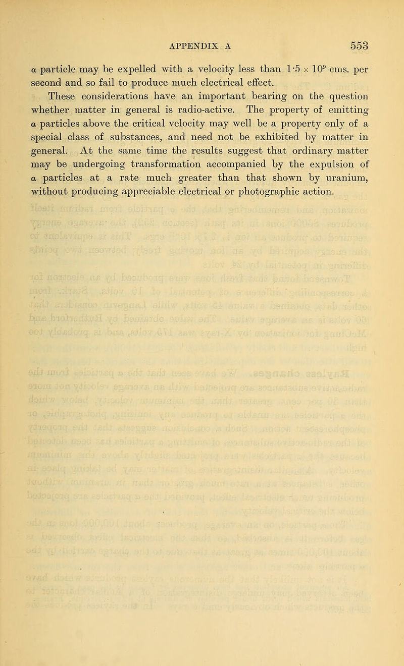 a particle may be expelled with a velocity less than 15 x 10^ cms. per second and so fail to produce much electrical effect. These considerations have an important bearing on the question whether matter in general is radio-active. The property of emitting a particles above the critical velocity may well be a property only of a special class of substances, and need not be exhibited by matter in general. At the same time the results suggest that ordinary matter may be undergoing transformation accompanied by the expulsion of a particles at a rate much greater than that shown by uranium, without producing appreciable electrical or photographic action.