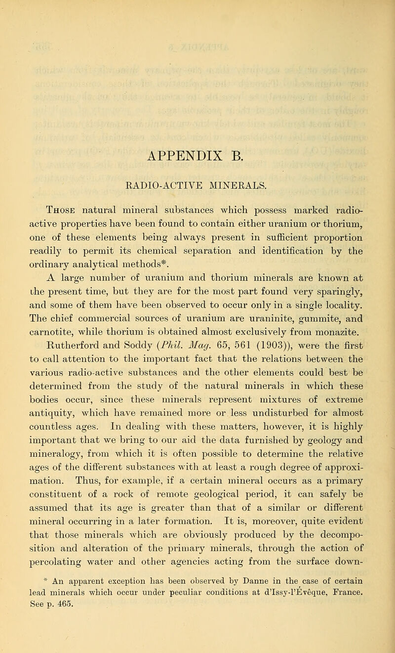 APPENDIX B. RADIO-ACTIVE MINERALS. Those natural mineral substances which possess marked radio- active properties have been found to contain either uranium or thorium, one of these elements being always present in sufficient proportion readily to permit its chemical separation and identification by the ordinary analytical methods*. A large number of uranium and thorium minerals are known at the present time, but they are for the most part found very sparingly, and some of them have been observed to occur only in a single locality. The chief commercial sources of uranium are uraninite, gummite, and carnotite, while thorium is obtained almost exclusively from monazite. Rutherford and Soddy {Phil. Mag. 65, 561 (1903)), were the first to call attention to the important fact that the relations between the various radio-active substances and the other elements could best be determined from the study of the natural minerals in which these bodies occur, since these minerals represent mixtures of extreme antiquity, which have remained more or less undisturbed for almost countless ages. In dealing with these matters, however, it is highly important that we bring to our aid the data furnished by geology and mineralogy, from which it is often possible to determine the relative ages of the different substances with at least a rough degree of approxi- mation. Thus, for example, if a certain mineral occurs as a primary constituent of a rock of remote geological period, it can safely be assumed that its age is greater than that of a similar or different mineral occurring in a later foi'mation. It is, moreover, quite evident that those minerals which are obviously produced by the decompo- sition and alteration of the primary minerals, through the action of percolating water and other agencies acting from the surface down- * An apparent exception has been observed by Danne in the case of certain lead minerals which occur under peculiar conditions at d'Issy-l'Eveque, France. See p. 465.