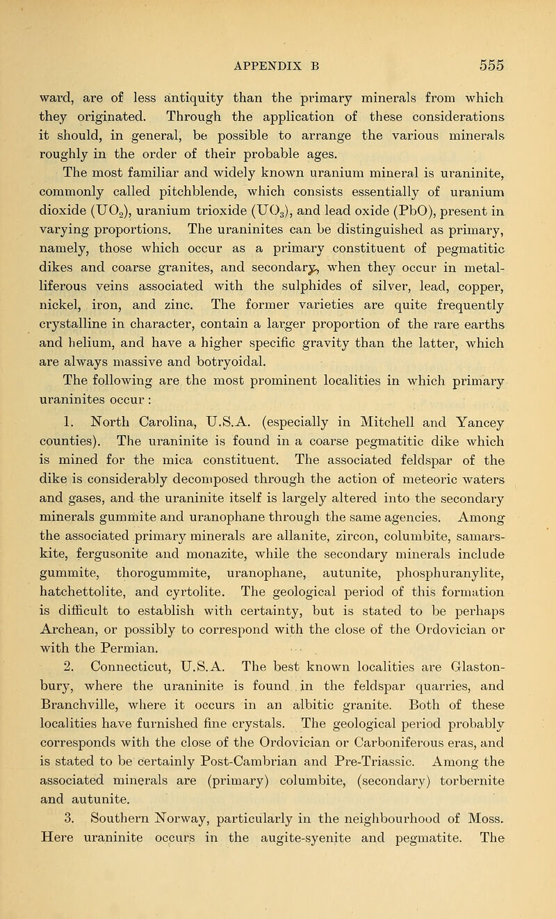 ward, are of less antiquity than the primary minerals from which they originated. Through the application of these considerations it should, in general, be possible to arrange the various minerals roughly in the order of their probable ages. The most familiar and widely known uranium mineral is uraninite, commonly called pitchblende, which consists essentially of uranium dioxide (UOg), uranium trioxide (XJO3), and lead oxide (PbO), present in varying proportions. The uraninites can be distinguished as primary, namely, those which occur as a primary constituent of pegmatitic dikes and coarse granites, and secondary^, when they occur in metal- liferous veins associated with the sulphides of silver, lead, copper, nickel, iron, and zinc. The former varieties are quite frequently crystalline in character, contain a lai-ger proportion of the rare earths and helium, and have a higher specific gravity than the latter, which are always massive and botryoidal. The following are the most prominent localities in which primary uraninites occur: 1. North Carolina, U.S.A. (especially in Mitchell and Yancey counties). The uraninite is found in a coarse pegmatitic dike which is mined for the mica constituent. The associated feldspar of the dike is considerably decomposed through the action of meteoric waters and gases, and the uraninite itself is largely altered into the secondary minerals gumrnite and uranophane through the same agencies. Among the associated primary minerals are allanite, zircon, columbite, samars- kite, fergusonite and monazite, while the secondary minerals include gummite, thorogummite, uranophane, autunite, phosphuranylite, hatchettolite, and cyrtolite. The geological period of this formation is difficult to establish with certainty, but is stated to be perhaps Archean, or possibly to correspond with the close of the Ordovician or with the Permian. 2. Connecticut, U.S.A. The best known localities are Glaston- bury, where the uraninite is found in the feldspar quarries, and Branchville, where it occurs in an albitic granite. Both of these localities have furnished fine crystals. The geological period probably corresponds with the close of the Ordovician or Carboniferous eras, and is stated to be certainly Post-Cambrian and Pre-Triassic. Among the associated minerals are (primary) columbite, (secondary) torbernite and autunite. 3. Southern Norway, particularly in the neighbourhood of Moss. Here uraninite occurs in the augite-syenite and pegmatite. The
