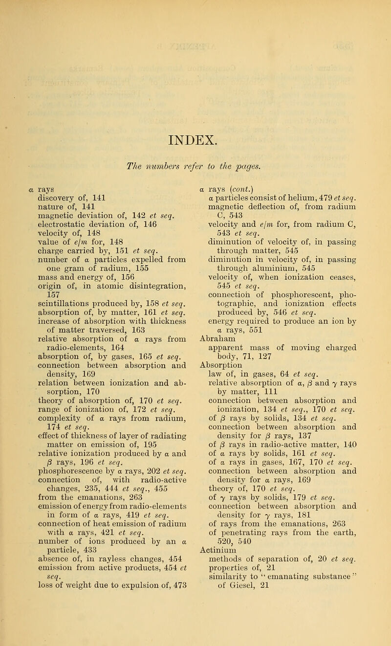 INDEX. The numbers refer to the pages. a rays discovery of, 141 nature of, 141 magnetic deviation of, 142 et seq. electrostatic deviation of, 146 velocity of, 148 value of elm for, 148 charge carried by, 151 et seq. number of a particles expelled from one gram of radium, 155 mass and energy of, 156 origin of, in atomic disintegration, 157 scintillations produced by, 158 et seq. absorption of, by matter, 161 et seq. increase of absorption with thickness of matter traversed, 163 relative absorption of a rays from radio-elements, 164 absorption of, by gases, 165 et seq. connection between absorption and density, 169 relation between ionization and ab- sorption, 170 theory of absorption of, 170 et seq. range of ionization of, 172 et seq. complexity of a rays from radium, 174 et seq. effect of thickness of layer of radiating matter on emission of, 195 relative ionization produced by a and /3 rays, 196 et seq. phosphorescence by a rays, 202 et seq. connection of, with radio-active changes, 235, 444 et seq., 455 from the emanations, 263 emission of energy from radio-elements in form of a rays, 419 et seq. connection of heat emission of radium with a rays, 421 et seq. number of ions produced by an a particle, 433 absence of, in rayless changes, 454 emission from active products, 454 et seq. loss of weight due to expulsion of, 473 a rays {co?it.) a particles consist of helium, 479 et seq. magnetic deflection of, from radium C, 543 velocity and elm for, from radium C, 543 et seq. diminution of velocity of, in passing through matter, 545 diminution in velocity of, in passing through aluminium, 545 velocity of, when ionization ceases, 545 et seq. connection of phosphorescent, pho- tographic, and ionization effects produced by, 546 et seq. energy required to produce an ion by a rays, 551 Abraham apparent mass of moving charged body, 71, 127 Absorption law of, in gases, 64 et seq. relative absorption of a, j3 and y rays by matter. 111 connection between absorption and ionization, 134 et seq., 170 et seq. of /3 rays by solids, 134 et seq. connection between absorption and density for /3 rays, 137 of ^ rays in radio-active matter, 140 of a rays by solids, 161 et seq. of a rays in gases, 167, 170 et seq. connection between absorption and density for a rays, 169 theory of, 170 et seq. of 7 rays by solids, 179 et seq. connection between absorption and density for y rays, 181 of rays from the emanations, 263 of penetrating rays from the earth, 520, 540 Actinium methods of separation of, 20 et seq. properties of, 21 similarity to emanating substance of Giesel, 21