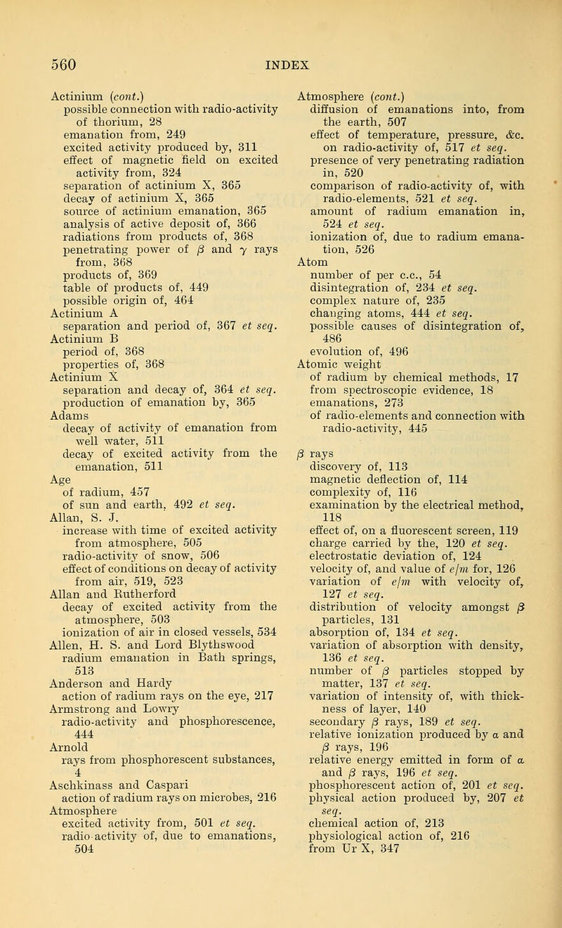 Actinium (cont.) possible connection with radio-activity of thorium, 28 emanation from, 249 excited activity produced by, 311 effect of magnetic field on excited activity from, 324 separation of actinium X, 365 decay of actinium X, 365 source of actinium emanation, 365 analysis of active deposit of, 366 radiations from products of, 368 penetrating power of ^ and y rays from, 368 products of, 369 table of products of, 449 possible origin of, 464 Actinium A separation and period of, 367 et seq. Actinium B period of, 368 properties of, 368 Actinium X separation and decay of, 364 et seq. production of emanation by, 365 Adams decay of activity of emanation from well water, 511 decay of excited activity from the emanation, 511 Age of radium, 457 of sun and earth. 492 et seq. Allan, S. J. increase with time of excited activity from atmosphere, 505 radio-activity of snow, 506 effect of conditions on decay of activity from air, 519, 523 Allan and Eutherford decay of excited activity from the atmosphere, 503 ionization of air in closed vessels, 534 Allen, H. S. and Lord Blythswood radium emanation in Bath springs, 513 Anderson and Hardy action of radium rays on the eye, 217 Armstrong and Lowry radio-activity and phosphorescence, 444 Arnold rays from phosphorescent substances, 4 Aschkinass and Caspari action of radium rays on microbes, 216 Atmosphere excited activity from, 501 et seq. radio activity of, due to emanations, 504 Atmosphere (cont.) diffusion of emanations into, from the earth, 507 effect of temperature, pressure, &c. on radio-activity of, 517 et seq. presence of very penetrating radiation in, 620 comparison of radio-activity of, with radio-elements, 521 et seq. amount of radium emanation in, 524 et seq. ionization of, due to radium emana- tion, 526 Atom number of per c.c, 54 disintegration of, 234 et seq. complex nature of, 235 changing atoms, 444 et seq. possible causes of disintegration of, 486 evolution of, 496 Atomic weight of radium by chemical methods, 17 from spectroscopic evidence, 18 emanations, 273 of radio-elements and connection with radio-activity, 445 /3 rays discovery of, 113 magnetic deflection of, 114 complexity of, 116 examination by the electrical method, 118 effect of, on a fluorescent screen, 119 charge carried by the, 120 et seq. electrostatic deviation of, 124 velocity of, and value of elm for, 126 variation of ejm with velocity of, 127 et seq. distribution of velocity amongst /3 particles, 131 absorption of, 134 et seq. variation of absorption with density, 136 et seq. number of [3 particles stopped by matter, 137 et seq. variation of intensity of, with thick- ness of layer, 140 secondary /3 rays, 189 et seq. relative ionization produced by a and (3 rays, 196 relative energy emitted in form of a and /3 rays, 196 et seq. phosphorescent action of, 201 et seq. physical action produced by, 207 et seq. chemical action of, 213 physiological action of, 216 from Ur X, 347