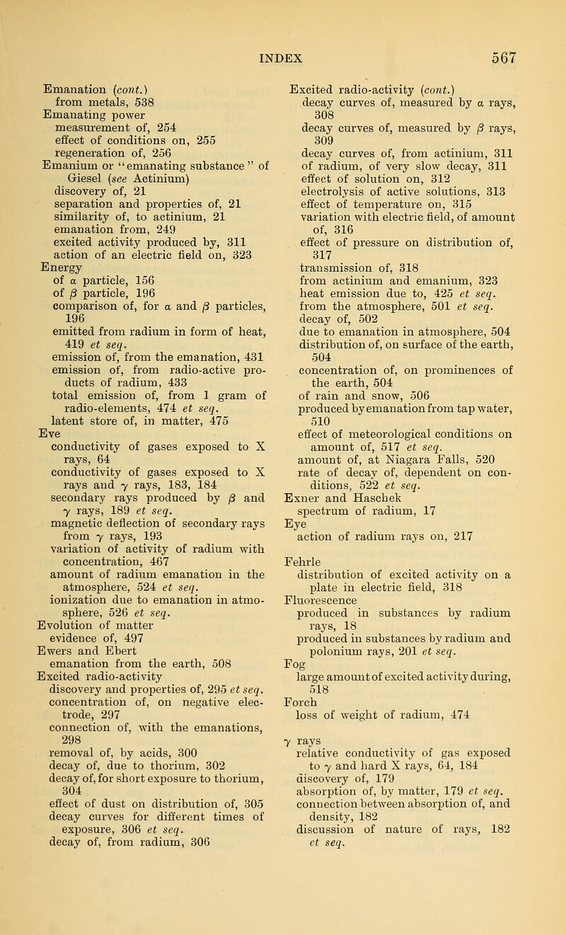 Emanation (cont.) from metals, 538 Emanating power measurement of, 254 effect of conditions on, 255 regeneration of, 256 Emanium or emanating substance of Giesel (see Actinium) discovery of, 21 separation and properties of, 21 similarity of, to actinium, 21 emanation from, 249 excited activity produced by, 311 action of an electric field on, 323 Energy of a particle, 156 of /3 particle, 196 comparison of, for a and /3 particles, 196 emitted from radium in form of heat, 419 et seq. emission of, from the emanation, 431 emission of, from radio-active pro- ducts of radium, 433 total emission of, from 1 gram of radio-elements, 474 et seq. latent store of, in matter, 475 Eve conductivity of gases exposed to X rays, 64 conductivity of gases exposed to X rays and y rays, 183, 184 secondary rays produced by /3 and 7 rays, 189 et seq. magnetic deflection of secondary rays from 7 rays, 193 variation of activity of radium with concentration, 467 amount of radium emanation in the atmosphere, 524 et seq. ionization due to emanation in atmo- sphere, 526 et seq. Evolution of matter evidence of, 497 Ewers and Ebert emanation from the earth, 508 Excited radio-activity discovery and properties of, 295 et seq. concentration of, on negative elec- trode, 297 connection of, with the emanations, 298 removal of, by acids, 300 decay of, due to thorium, 302 decay of, for short exposure to thorium, 304 effect of dust on distribution of, 305 decay curves for different times of exposure, 306 et seq. Excited radio-activity [cont.) decay curves of, measured by a rays, 308 decay curves of, measured by /3 rays, 309 decay curves of, from actinium, 311 of radium, of very slow decay, 311 effect of solution on, 312 electrolysis of active solutions, 313 effect of temperature on, 315 variation with electric field, of amount of, 316 effect of pressure on distribution of, 317 transmission of, 318 from actinium and emanium, 323 heat emission due to, 425 et seq. from the atmosphere, 501 et seq. decay of, 502 due to emanation in atmosphere, 504 distribution of, on surface of the earth, 504 concentration of, on prominences of the earth, 504 of rain and snow, 506 produced by emanation from tap water, 510 effect of meteorological conditions on amount of, 517 et seq. amount of, at Niagara Falls, 520 rate of decay of, dependent on con- ditions, 522 et seq. Exner and Haschek spectrum of radium, 17 Eye action of radium rays on, 217 Fehrle distribution of excited activity on a plate in electric field, 318 Fluorescence produced in substances by radium rays, 18 produced in substances by radium and polonium rays, 201 et seq. Fog large amount of excited activity during, 518 Forch loss of weight of radium, 474 7 rays relative conductivity of gas exposed to 7 and hard X rays, 64, 184 discovery of, 179 absorption of, by matter, 179 et seq. connection between absorption of, and density, 182 discussion of nature of rays, 182
