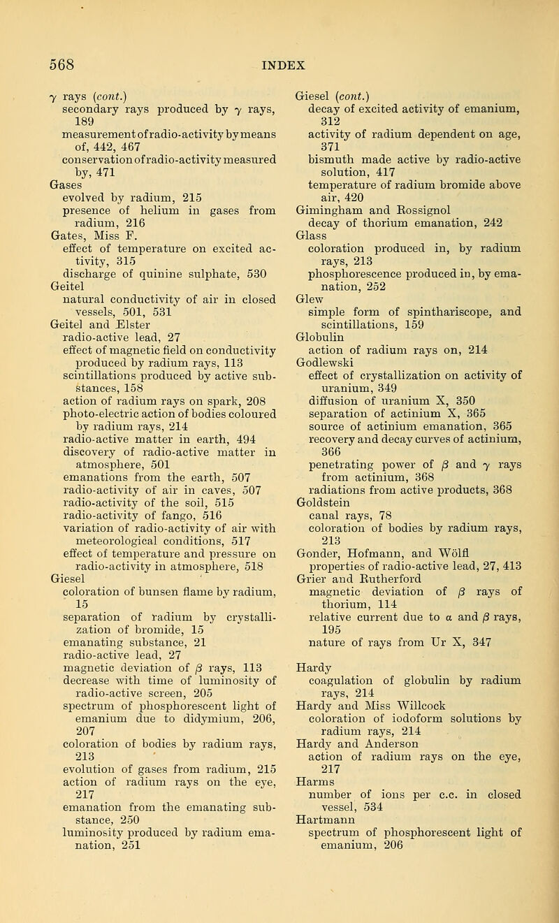 Y rays (cont.) secondary rays produced by 7 rays, 189 measurement of radio-activity by means of, 442, 467 conservation of radio-activity measured by, 471 Gases evolved by radium, 215 presence of helium in gases from radium, 216 Gates, Miss F. effect of temperature on excited ac- tivity, 315 discharge of quinine sulphate, 530 Geitel natural conductivity of air in closed vessels, 501, 531 Geitel and Elster radio-active lead, 27 effect of magnetic field on conductivity jDroduced by radium rays, 113 scintillations produced by active sub- stances, 158 action of radium rays on spark, 208 photo-electric action of bodies coloured by radium rays, 214 radio-active matter in earth, 494 discovery of radio-active matter in atmosphere, 501 emanations from the earth, 507 radio-activity of air in caves, 507 radio-activity of the soil, 515 radio-activity of fango, 516 variation of radio-activity of air with meteorological conditions, 517 effect of temperature and pressure on radio-activity in atmosphere, 518 Giesel coloration of bunsen flame by radium, 15 separation of radium by crystalli- zation of bromide, 15 emanating substance, 21 radio-active lead, 27 magnetic deviation of jS rays, 113 decrease with time of luminosity of radio-active screen, 205 spectrum of phosphorescent light of emanium due to didymium, 206, 207 coloration of bodies by radium rays, 213 evolution of gases from radium, 215 action of radium rays on the eye, 217 emanation from the emanating sub- stance, 250 luminosity produced by radium ema- nation, 251 Giesel {co7it.) decay of excited activity of emanium, 312 activity of radium dependent on age, 371 bismuth made active by radio-active solution, 417 temperature of radium bromide above air, 420 Gimingham and Eossignol decay of thorium emanation, 242 Glass coloration produced in, by radium rays, 213 phosphorescence produced in, by ema- nation, 252 Glew simple form of spinthariscope, and scintillations, 159 Globulin action of radium rays on, 214 Godlewski effect of crystallization on activity of uranium, 349 diffusion of uranium X, 350 separation of actinium X, 365 source of actinium emanation, 365 recovery and decay curves of actinium, 366 penetrating power of /3 and 7 rays from actinium, 368 radiations from active products, 368 Goldstein canal rays, 78 coloration of bodies by radium rays, 213 Gonder, Hofmann, and Wolfl properties of radio-active lead, 27, 413 Grier and Rutherford magnetic deviation of jS rays of thorium, 114 relative current due to a and /3 rays, 195 nature of rays from Ur X, 347 Hardy coagulation of globulin by radium rays, 214 Hardy and Miss Willcock coloration of iodoform solutions by radium rays, 214 Hardy and Anderson action of radium rays on the eye, 217 Harms number of ions per c.c. in closed vessel, 534 Hartmann spectrum of phosphorescent light of emanium, 206