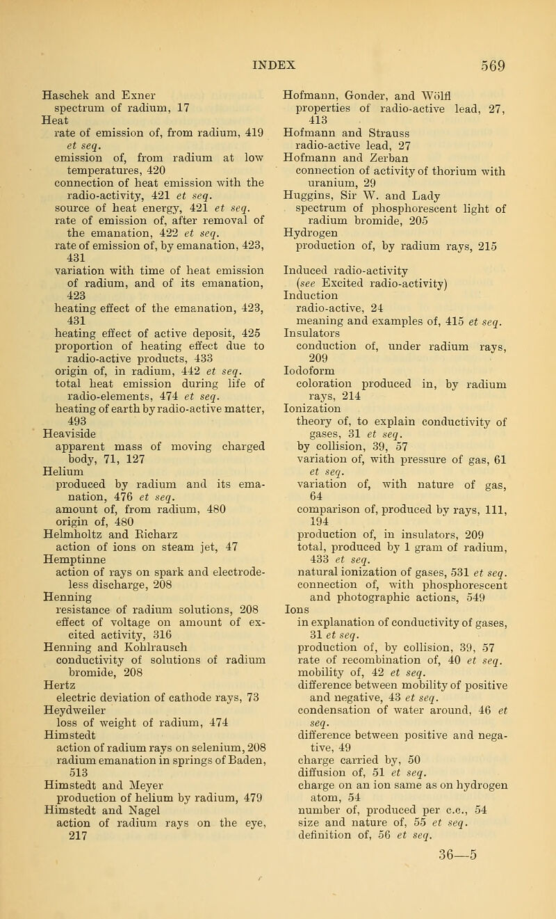 Haschek and Exner spectrum of radium, 17 Heat rate of emission of, from radium, 419 et seq. emission of, from radium at low temperatures, 420 connection of heat emission with the radio-activity, 421 et seq. source of heat energy, 421 et seq. rate of emission of, after removal of the emanation, 422 et seq. rate of emission of, by emanation, 423, 431 variation with time of heat emission of radium, and of its emanation, 423 heating effect of the emanation, 423, 431 heating effect of active deposit, 425 proportion of heating effect due to radio-active products, 433 origin of, in radium, 442 et seq. total heat emission during life of radio-elements, 474 et seq. heating of earth by radio-active matter, 493 Heaviside apparent mass of moving charged body, 71, 127 Helium produced by radium and its ema- nation, 476 et seq. amount of, from radium, 480 origin of, 480 Helmholtz and Eicharz action of ions on steam jet, 47 Hemptinne action of rays on spark and electrode- less discharge, 208 Henning resistance of radium solutions, 208 efiect of voltage on amount of ex- cited activity, 316 Henning and Kohlrausch conductivity of solutions of radium bromide, 208 Hertz electric deviation of cathode rays, 73 Heydweiler loss of weight of radium, 474 Himstedt action of radium rays on selenium, 208 radium emanation in springs of Baden, 513 Himstedt and Meyer production of helium by radium, 479 Himstedt and Nagel action of radium rays on the eye, 217 Hofmann, Gonder, and Wolfl properties of radio-active lead, 27, 413 Hofmann and Strauss radio-active lead, 27 Hofmann and Zerban connection of activity of thorium with uranium, 29 Huggins, Sir W. and Lady spectrum of phosphorescent light of radium bi-omide, 205 Hydrogen production of, by radium rays, 215 Induced radio-activity (see Excited radio-activity) Induction radio-active, 24 meaning and examples of, 415 et seq. Insulators conduction of, under radium rays, 209 Iodoform coloration produced in, by radium rays, 214 Ionization theory of, to explain conductivity of gases, 31 et seq. by collision, 39, 57 variation of, with pressure of gas, 61 et seq. variation of, with nature of gas, 64 comparison of, produced by rays. 111, 194 production of, in insulators, 209 total, produced by 1 gram of radium, 433 et seq. natural ionization of gases, 531 et seq. connection of, with phosphorescent and photographic actions, 549 Ions in explanation of conductivity of gases, 31 et seq. production of, by collision, 39, 57 rate of recombination of, 40 et seq. mobility of, 42 et seq. difference between mobility of positive and negative, iS et seq. condensation of water around, 46 et seq. difference between positive and nega- tive, 49 charge carried by, 50 diffusion of, 51 et seq, charge on an ion same as on hydrogen atom, 54 number of, produced per c.c, 54 size and nature of, 55 et seq. definition of, 56 et seq. 36—5
