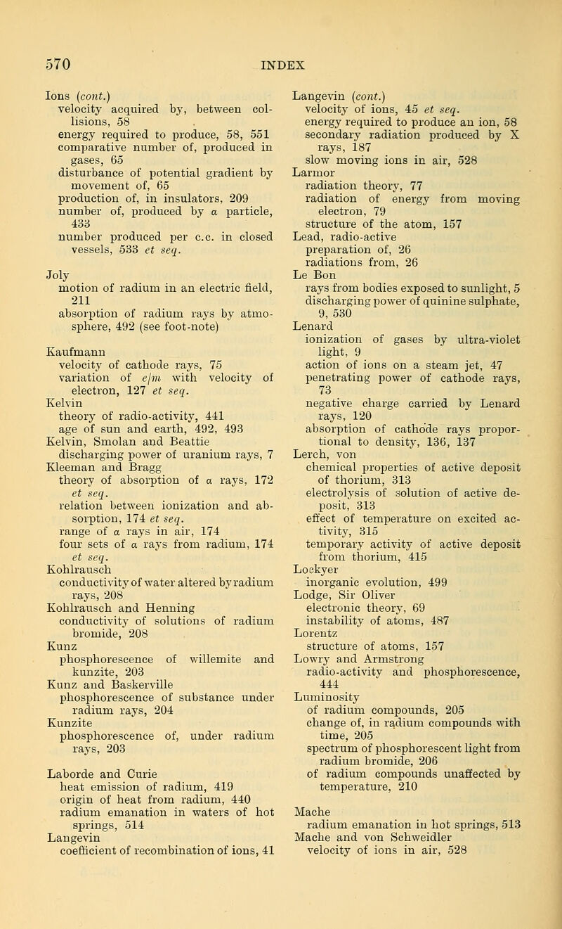 Ions (cont.) velocity acquired by, between col- lisions, 58 energy required to produce, 58, 551 comparative number of, produced in gases, 65 disturbance of potential gradient by movement of, 65 production of, in insulators, 209 number of, produced by a particle, 433 number produced per c.c. in closed vessels, 533 et seq. Joly motion of radium in an electric field, 211 absorption of radium rays by atmo- sphere, 492 (see foot-note) Kaufmann velocity of cathode rays, 75 variation of ejm with velocity of electron, 127 et seq. Kelvin theory of radio-activity, 441 age of sun and earth, 492, 493 Kelvin, Smolan and Beattie discharging power of uranium rays, 7 Kleeman and Bragg theory of absorption of a rays, 172 et seq. relation between ionization and ab- sorption, 174 et seq. range of a rays in air, 174 four sets of a rays from radium, 174 et seq. Kohlrausch conductivity of water altered by radium rays, 208 Kohlrausch and Henning conductivity of solutions of radium bromide, 208 Kunz phosphorescence of willemite and kunzite, 203 Kunz and Baskerville phosphorescence of substance under radium rays, 204 Kunzite phosphorescence of, under radium rays, 203 Laborde and Curie heat emission of radium, 419 origin of heat from radium, 440 radium emanation in waters of hot springs, 514 Laugevin coefficient of recombination of ions, 41 Langevin (cont.) velocity of ions, 45 et seq. energy required to produce an ion, 58 secondary radiation produced by X rays, 187 slow moving ions in air, 528 L armor radiation theory, 77 radiation of energy from moving electron, 79 structure of the atom, 157 Lead, radio-active preparation of, 26 radiations from, 26 Le Bon rays from bodies exposed to sunlight, 5 discharging power of quinine sulphate, 9, 530 Lenard ionization of gases by ultra-violet light, 9 action of ions on a steam jet, 47 penetrating power of cathode rays, 73 negative charge carried by Lenard rays, 120 absorption of cathode rays propor- tional to density, 136, 137 Lerch, von chemical properties of active deposit of thorium, 313 electrolysis of solution of active de- posit, 313 effect of temperature on excited ac- tivity, 315 temporary activity of active deposit from thorium, 415 Lockyer inorganic evolution, 499 Lodge, Sir Oliver electronic theory, 69 instability of atoms, 487 Lorentz structure of atoms, 157 Lowry and Armstrong radio-activity and phosphorescence, 444 Luminosity of radium compounds, 205 change of, in radium compounds with time, 205 spectrum of phosphorescent light from radium bromide, 206 of radium compounds unaffected by temperature, 210 Mache radium emanation in hot springs, 513 Mache and von Schweidler velocity of ions in air, 528