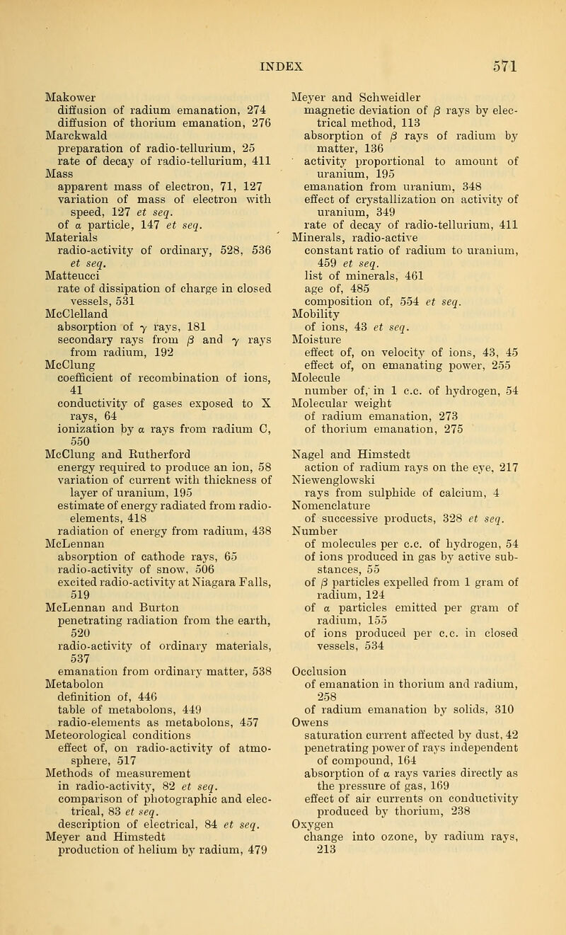 Makower diffusion of radium emanation, 274 diffusion of thorium emanation, 276 Marckwald preparation of radio-tellurium, 25 rate of decay of radio-tellurium, 411 Mass apparent mass of electron, 71, 127 variation of mass of electron with speed, 127 et seq. of a particle, 147 et seq. Materials radio-activity of ordinary, 528, 536 et seq. Matteucci rate of dissipation of charge in closed vessels, 531 McClelland absorption of y rays, 181 secondary rays from (3 and y rays from radium, 192 McClung coefBicient of recombination of ions, 41 conductivity of gases exposed to X rays, 64 ionization by a rays from radium C, 550 McClung and Eutherford energy required to produce an ion, 58 variation of current with thickness of layer of uranium, 195 estimate of energy radiated from radio- elements, 418 radiation of energy from radium, 438 McLennan absorption of cathode rays, 65 radio-activity of snow, 506 excited radio-activity at Niagara Falls, 519 McLennan and Burton penetrating radiation from the earth, 520 radio-activity of ordinary materials, 537 emanation from ordinary matter, 538 Metabolon definition of, 446 table of metabolons, 449 radio-elements as metabolons, 457 Meteorological conditions effect of, on radio-activity of atmo- sphere, 517 Methods of measurement in radio-activity, 82 et seq. comparison of photographic and elec- trical, 83 et seq. description of electrical, 84 et seq. Meyer and Himstedt production of helium by radium, 479 Meyer and Schweidler magnetic deviation of /3 rays by elec- trical method, 113 absorption of ,8 rays of radium by matter, 136 ■ activity proportional to amount of uranium, 195 emanation from uranium, 348 effect of crystallization on activity of uranium, 349 rate of decay of radio-tellurium, 411 Minerals, radio-active constant ratio of radium to uranium, 459 et seq. list of minerals, 461 age of, 485 composition of, 554 et seq. Mobility of ions, 43 et seq. Moisture effect of, on velocity of ions, 43, 45 effect of, on emanating power, 255 Molecule number of, in 1 e.c. of hydrogen, 54 Molecular weight of radium emanation, 273 of thorium emanation, 275 Nagel and Himstedt action of radium rays on the eye, 217 Niewenglowski rays from sulphide of calcium, 4 Nomenclature of successive products, 328 et seq. Number of molecules per c.c. of hydrogen, 54 of ions produced in gas by active sub- stances, 55 of j3 particles expelled from 1 gram of radium, 124 of a particles emitted per gram of radium, 155 of ions produced per c.c. in closed vessels, 534 Occlusion of emanation in thorium and radium, 258 of radium emanation by solids, 310 Owens saturation current affected by dust, 42 penetrating power of rays independent of compound, 164 absorption of a rays varies directly as the pressure of gas, 169 effect of air currents on conductivity produced by thorium, 238 Oxygen change into ozone, by radium rays, 213