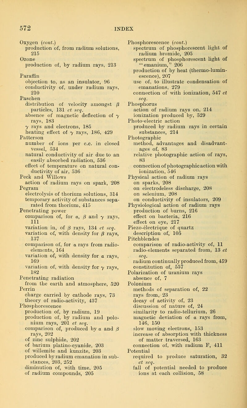 Oxygen (cont.) production of, from radium solutions, 215 Ozone production of, by radium rays, 213 Paraffin objection to, as an insulator, 96 conductivity of, under radium rays, 210 Paschen distribution of velocity amongst /3 particles, 131 et seq. absence of magnetic deflection of y rays, 183 7 rays and electrons, 185 heating effect of y rays, 186, 429 Patterson number of ions per c.c. in closed vessel, 534 natural conductivity of air due to an easily absorbed radiation, 536 effect of temperature on natural con- ductivity of air, 586 Peck and Willows action of radium rays on spark, 208 Pegram electrolysis of thorium solutions, 314 temporary activity of substances sepa- rated from thorium, 415 Penetrating power comparison of, for a, /3 and y rays, 111 variation in, of j3 rays, 134 et seq. variation of, with density for ^ rays, 137 comparison of, for a rays from radio- elements, 164 variation of, with density for o rays, 169 variation of, with density for y rays, 182 Penetrating radiation from the earth and atmosphere, 520 Perrin charge carried by cathode rays, 73 theory of radio-activity, 437 Phosphorescence production of, by radium, 19 production of, by radium and polo- nium rays, 201 et seq. comparison of, produced by a and /3 rays, 202 of zinc sulphide, 202 of barium platino-cyanide, 203 of willemite and kunzite, 203 produced by radium emanation in sub- stances, 203, 252 diminution of, with time, 205 of radium compounds, 205 Phosphorescence {co7it.) spectrum of phosphorescent light of radium bromide, 205 spectrum of phosphorescent light of emanium, 206 production of by heat (thermo-lumin- escence), 207 use of, to illustrate condensation of emanations, 279 connection of with ionization, 547 et seq. Phosphorus action of radium rays on, 214 ionization produced by, 529 Photo-electric action produced by radium rays in certain substances, 214 Photographic method, advantages and disadvant- ages of, 88 relative photographic action of rays, 83 connection of photographic action with ionization, 546 Physical action of radium rays on sparks, 208 on electrodeless discharge, 208 on selenium, 208 on conductivity of insulators, 209 Physiological action of radium rays production of burns, 216 effect on bacteria, 216 effect on eye, 217 Piezo-electrique of quartz description of, 105 Pitchblendes comparison of radio-activity of, 11 radio-elements separated from, 18 et seq. radium continually produced from, 459 constitution of, 557 Polarization of uranium rays absence of, 7 Polonium methods of separation of, 22 rays from, 23 decay of activity of, 23 discussion of nature of, 24 similarity to radio-tellurium, 26 magnetic deviation of a rays from, 146, 150 slow moving electrons, 158 increase of absorption with thickness of matter traversed, 163 connection of, with radium F, 411 Potential required to produce saturation, 32 et seq. fall of potential needed to produce ions at each collision, 58