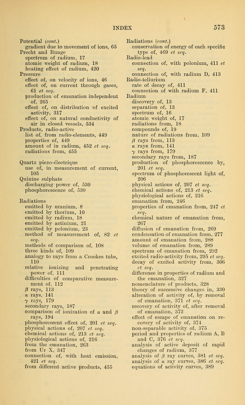 Potential (cont.) gradient due to movement of ions, 65 Precht and Eunge spectrum of radium, 17 atomic weight of radium, 18 heating effect of radium, 420 Pressure effect of, on velocity of ions, 46 effect of, on current through gases, 61 et seq. production of emanation independent of, 265 effect of, on distribution of excited activity, 317 effect of, on natural conductivity of air in closed vessels, 534 Products, radio-active list of, from radio-elements, 449 properties of, 449 amount of in radium, 452 et seq. radiations from, 455 Quartz piezo-electrique use of, in measurement of current, 105 Quinine sulphate discharging power of, 530 phosphorescence of, 530 Eadiations emitted by uranium, 8 emitted by thorium, 10 emitted by radium, 18 emitted by actinium, 21 emitted by polonium, 23 method of measurement of, 82 et seq. methods of comparison of, 108 three kinds of, 109 analogy to rays from a Crookes tube, 110 relative ionizing and penetrating power of, 111 difficulties of comparative measure- ment of, 112 /3 rays, 113 a rays, 141 7 rays, 179 secondary rays, 187 comparison of ionization of a and /3 rays, 194 phosphorescent effect of, 201 et seq. physical actions of, 207 et seq. chemical actions of, 213 et seq. physiological actions of, 216 from the emanation, 263 from Ur X, 347 connection of, with heat emission, 421 et seq. from different active products, 455 Eadiations (cont.) conservation of energy of each specific type of, 469 et seq. Eadio-lead connection of, with polonium, 411 et seq. connection of, with radium D, 413 Eadio-tellurium rate of decay of, 411 connection of with radium F, 411 Eadium discovery of, 13 separation of, 13 spectrum of, 16 atomic weight of, 17 radiations from, 18 compounds of, 19 nature of radiations from, 109 /3 rays from, 113 a rays from, 141 7 rays from, 179 secondary rays from, 187 production of phosphorescence by, 201 et seq. spectrum of phosphorescent light of, 206 physical actions of, 207 et seq. chemical actions of, 213 et seq. physiological actions of, 216 emanation from, 246 properties of emanation from, 247 et seq. chemical nature of emanation from, 267 diffusion of emanation from, 269 condensation of emanation from, 277 amount of emanation from, 288 volume of emanation from, 289 spectrum of emanation from, 292 excited radio-activity from, 295 et seq. decay of excited activity from, 306 et seq. difference in properties of radium and the emanation, 327 nomenclature of products, 328 theory of successive changes in, 330 alteration of activity of, by removal of emanation, 371 et seq. recovery of activity of, after removal of emanation, 372 effect of escape of emanation on re- covery of activity of, 374 non-separable activity of, 375 period and properties of radium A, B and C, 376 et seq. analysis of active deposit of rapid changes of radium, 377 analysis of /3 ray curves, 381 et seq. analysis of a ray curves, 386 et seq. equations of activity curves, 389