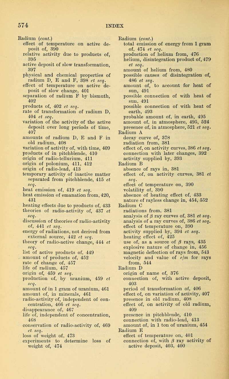 Kadium (cont.) effect of temperature on active de- posit of, 390 relative activity due to products of, 395 active deposit of slow transformation, 897 physical and chemical properties of radium D, E and F, 398 et scq. effect of temperature on active de- posit of slow change, 401 separation of radium F by bismuth, 402 products of, 402 et seq. rate of transformation of radium D, 404 et seq. variation of the activity of the active deposit over long periods of time, 407 amounts of radium D, E and F in old radium, 408 variation of activity of, with time, 409 products of in pitchblende, 410 origin of radio-tellurium, 411 origin of polonium, 411, 412 origin of radio-lead, 413 temporary activity of inactive matter separated from pitchblende, 415 et seq. heat emission of, 419 et seq. heat emission of emanation from, 420, 431 heating effects due to products of, 433 theories of radio-activity of, 437 et seq. discussion of theories of radio-activity of, 441 et seq. energy of radiations, not derived from external source, 442 et seq. theory of radio-active change, 444 et seq. list of active products of, 449 , amount of products of, 452 rate of change of, 457 life of radium, 457 origin of, 459 et seq. production of, by uranium, 459 et seq. amount of in 1 gram of uranium, 461 amount of, in minerals, 461 radio-activity of, independent of con- centration, 466 et seq. disappearance of, 467 life of, independent of concentration, 468 conservation of radio-activity of, 469 et seq. loss of weight of, 473 experiments to determine loss of weight of, 474 Eadium (cont.) total emission of energy from 1 gram of, 474 et seq. production of helium from, 476 helium, disintegration product of, 479 et seq. amount of helium from, 480 possible causes of disintegration of, 486 et seq. amount of, to account for heat of sun, 491 possible connection of with heat of sun, 491 possible connection of with heat of earth, 493 probable amount of, in earth, 495 amount of, in atmosphere, 495, 524 presence of, in atmosphere, 521 et seq. Eadium A decay curve of, 378 radiation from, 381 effect of, on activity curves, 386 etseq. connection with later changes, 392 activity supplied by, 393 Eadium B absence of rays in, 381 effect of, on activity curves, 381 et seq. effect of temperature on, 390 volatility of, 390 absence of heating effect of, 433 nature of rayless change in, 454, 552 Eadium C radiations from, 381 analysis of j3 ray curves of, 381 et seq. analysis of a ray curves of, 386 et seq. effect of temperature on, 390 activity supplied by, 394 et seq. heating effect of, 425 use of, as a source of ^ rays, 435 explosive nature of change in, 456 magnetic deflection of rays from, 543 velocity and value of ejm for rays from, 544 Eadium D origin of name of, 376 connection of, with active deposit, 403 period of transformation of, 406 effect of, on variation of activity, 407 presence in old radium, 408 effect of, on activity of old radium, 409 presence in pitchblende, 410 connection with radio-lead, 413 amount of, in 1 ton of uranium, 454 Eadium E effect of temperature on, 401 connection of, with (3 ray activity of active deposit, 403, 400