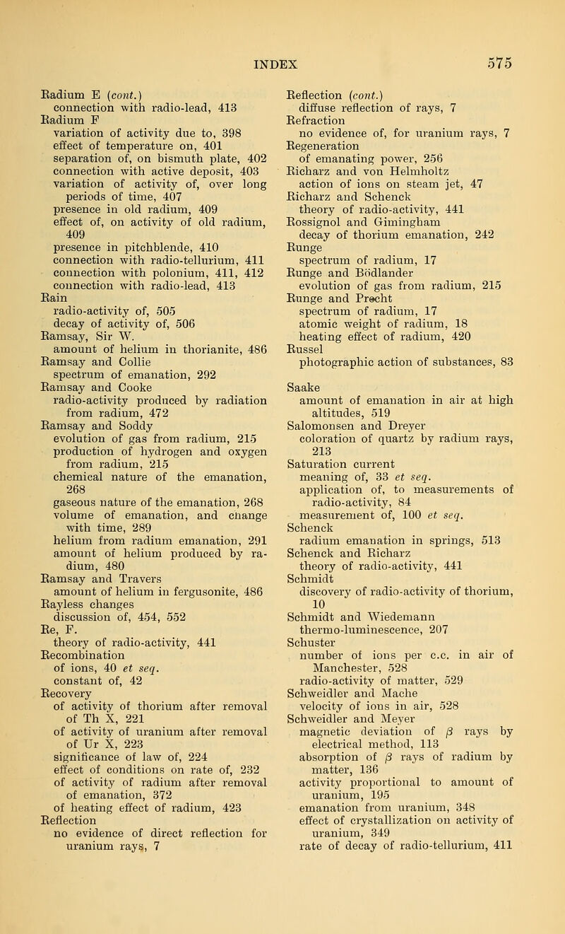 Eadium E (cont.) connection with radio-lead, 413 Eadium F variation of activity due to, 398 eilect of temperature on, 401 separation of, on bismuth plate, 402 connection with active deposit, 403 variation of activity of, over long periods of time, 407 presence in old radium, 409 effect of, on activity of old radium, 409 presence in pitchblende, 410 connection with radio-tellurium, 411 connection with polonium, 411, 412 connection with radio-lead, 413 Eain radio-activity of, 505 decay of activity of, 506 Eamsay, Sir W. amount of helium in thorianite, 486 Eamsay and Collie spectrum of emanation, 292 Eamsay and Cooke radio-activity produced by radiation from radium, 472 Eamsay and Soddy evolution of gas from radium, 215 production of hydrogen and oxygen from radium, 215 chemical nature of the emanation, 268 gaseous nature of the emanation, 268 volume of emanation, and cliange with time, 289 helium from radium emanation, 291 amount of helium produced by ra- dium, 480 Eamsay and Travers amount of helium in fergusonite, 486 Eayless changes discussion of, 454, 552 Ee, P. theory of radio-activity, 441 Eecombination of ions, 40 et seq. constant of, 42 Eecovery of activity of thorium after removal of Th X, 221 of activity of uranium after removal of Ur X, 223 significance of law of, 224 effect of conditions on rate of, 232 of activity of radium after removal of emanation, 372 of heating effect of radium, 423 Eeflection no evidence of direct reflection for uranium rays, 7 Eeflection (cont.) diffuse reflection of rays, 7 Eefraction no evidence of, for uranium rays, 7 Eegeneration of emanating power, 256 Eicharz and von Helmholtz action of ions on steam jet, 47 Eicharz and Schenck theory of radio-activity, 441 Eossignol and Gimingham decay of thorium emanation, 242 Eunge spectrum of radium, 17 Eunge and Bcidlander evolution of gas from radium, 215 Eunge and Prscht spectrum of radium, 17 atomic weight of radium, 18 heating effect of radium, 420 Eussel photographic action of substances, 83 Saake amount of emanation in air at high altitudes, 519 Salomonsen and Dreyer coloration of quartz by radium rays, 213 Saturation current meaning of, 33 et seq. application of, to measurements of radio-activity, 84 measurement of, 100 et seq. Schenck radium emanation in springs, 513 Schenck and Eicharz theory of radio-activity, 441 Schmidt discovery of radio-activity of thorium, 10 Schmidt and Wiedemann thermo-luminescence, 207 Schuster number of ions per c.c. in air of Manchester, 528 radio-activity of matter, 529 Schweidler and Mache velocity of ions in air, 528 Schweidler and Meyer magnetic deviation of j3 rays by electrical method, 113 absorption of ^ rays of radium by matter, 136 activity proportional to amount of uranium, 195 emanation from uranium, 348 effect of crystallization on activity of uranium, 349 rate of decay of radio-tellurium, 411