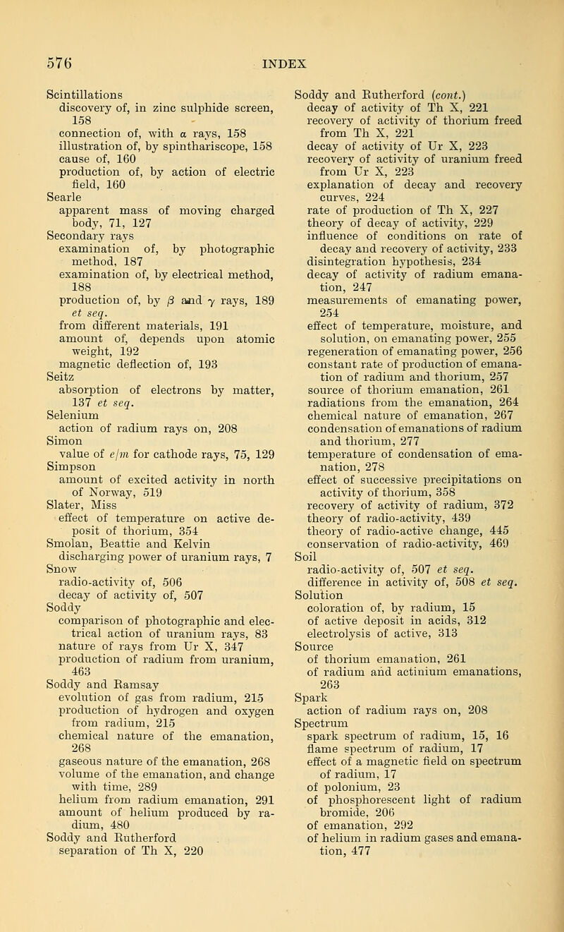 Scintillations discovery of, in zinc sulphide screen, 158 connection of, with a rays, 158 illustration of, by spinthariscope, 158 cause of, 160 production of, by action of electric field, 160 Searle apparent mass of moving charged body, 71, 127 Secondary rays examination of, by photographic method, 187 examination of, by electrical method, 188 production of, by /3 and y rays, 189 et seq. from different materials, 191 amount of, depends upon atomic weight, 192 magnetic deflection of, 193 Seitz absorption of electrons by matter, 137 et seq. Selenium action of radium rays on, 208 Simon value of ejm for cathode rays, 75, 129 Simpson amount of excited activity in north of Norway, 519 Slater, Miss effect of temperature on active de- posit of thorium, 354 Smolan, Beattie and Kelvin discharging power of uranium rays, 7 Snow radio-activity of, 506 decay of activity of, 507 Soddy' comparison of photographic and elec- trical action of uranium rays, 83 nature of rays from Ur X, 347 production of radium from uranium, 463 Soddy and Eamsay evolution of gas from radium, 215 production of hydrogen and oxygen from radium, 215 chemical nature of the emanation, 268 gaseous nature of the emanation, 268 volume of the emanation, and change with time, 289 helium from radium emanation, 291 amount of helium produced by ra- dium, 480 Soddy and Eutherford separation of Th X, 220 Soddy and Eutherford (cont.) decay of activity of Th X, 221 recovery of activity of thorium freed from Th X, 221 decay of activity of Ur X, 223 recovery of activity of uranium freed from''Ur X, 223 explanation of decay and recovery curves, 224 rate of production of Th X, 227 theory of decay of activity, 229 influence of conditions on rate of decay and recovery of activity, 233 disintegration hypothesis, 234 decay of activity of radium emana- tion, 247 measurements of emanating power, 254 effect of temperature, moisture, and solution, on emanating power, 255 regeneration of emanating power, 256 constant rate of production of emana- tion of radium and thorium, 257 source of thorium emanation, 261 radiations from the emanation, 264 chemical nature of emanation, 267 condensation of emanations of radium and thorium, 277 temperature of condensation of ema- nation, 278 effect of successive precipitations on activity of thorium, 358 recovery of activity of radium, 372 theory of radio-activity, 439 theory of radio-active change, 445 conservation of radio-activity, 469 Soil radio-activity of, 507 et seq. difference in activity of, 508 et seq. Solution coloration of, by radium, 15 of active deposit in acids, 312 electrolysis of active, 313 Source of thorium emanation, 261 of radium and actinium emanations, 263 Spark action of radium rays on, 208 Spectrum spark spectrum of radium, 15, 16 flame spectrum of radium, 17 effect of a magnetic field on spectrum of radium, 17 of polonium, 23 of phosphorescent light of radium bromide, 206 of emanation, 292 of helium in radium gases and emana- tion, 477