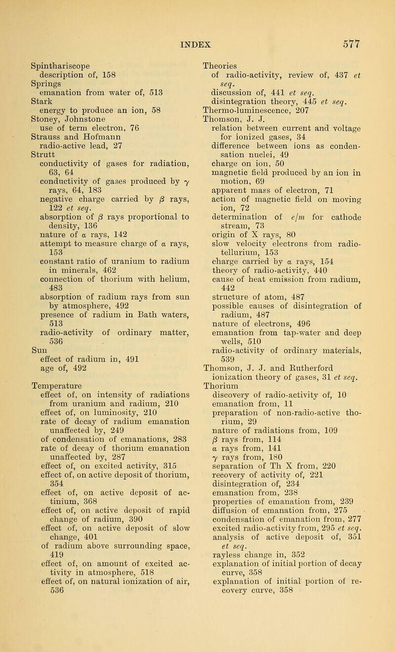 Spinthariscope description of, 158 Springs emanation from water of, 513 Stark energy to produce an ion, 58 Stoney, Johnstone use of term electron, 76 Strauss and Hofmann radio-active lead, 27 Strutt conductivity of gases for radiation, 63, 64 conductivity of gases produced by 7 rays, 64, 188 negative charge carried by ^ rays, 122 et seq. absorption of ^ rays proportional to density, 136 nature of a rays, 142 attempt to measure charge of a rays, 153 constant ratio of uranium to radium in minerals, 462 connection of thorium with helium, 483 absorption of radium rays from sun by atmosphere, 492 presence of radium in Bath waters, 513 radio-activity of ordinary matter, 536 Sun effect of radium in, 491 age of, 492 Temperature effect of, on intensity of radiations from uranium and radium, 210 effect of, on luminosity, 210 rate of decay of radium emanation unaffected by, 249 of condensation of emanations, 283 rate of decay of thorium emanation unaffected by, 287 effect of, on excited activity, 315 effect of, on active deposit of thorium, 354 effect of, on active deposit of ac- tinium, 368 effect of, on active deposit of rapid change of radium, 390 effect of, on active deposit of slow change, 401 of radium above surrounding space, 419 effect of, on amount of excited ac- tivity in atmosphere, 518 effect of, on natural ionization of air, 536 Theories of radio-activity, review of, 437 et seq. discussion of, 441 et seq. disintegration theory, 445 et seq. Thermo-luminescence, 207 Thomson, J. J. relation between current and voltage for ionized gases, 34 difference between ions as conden- sation nuclei, 49 charge on ion, 50 magnetic field produced by an ion in motion, 69 apparent mass of electron, 71 action of magnetic field on moving ion, 72 determination of ejm for cathode stream, 73 origin of X rays, 80 slow velocity electrons from radio- tellurium, 153 charge carried by a rays, 154 theory of radio-activity, 440 cause of heat emission from radium, 442 structure of atom, 487 possible causes of disintegration of radium, 487 nature of electrons, 496 emanation from tap-water and deep wells, 510 radio-activity of ordinary materials, 539 Thomson, J. J. and Eutherford ionization theory of gases, 31 et seq. Thorium discovery of radio-activity of, 10 emanation from, 11 preparation of non-radio-active tho- rium, 29 nature of radiations from, 109 )3 rays from, 114 a rays from, 141 7 rays from, 180 separation of Th X from, 220 recovery of activity of, 221 disintegration of, 234 emanation from, 238 properties of emanation from, 239 diffusion of emanation from, 275 condensation of emanation from, 277 excited radio-activity from, 295 et seq. analysis of active deposit of, 351 et seq. rayless change in, 352 explanation of initial portion of decay curve, 358 explanation of initial portion of re- covery curve, 358