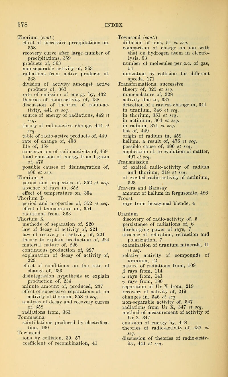 Thorium (cont.) effect of successive precipitations on, 358 recovery curve after large number of precipitations, 359 products of, 363 non-separable activity of, 363 radiations from active products of, 363 division of activity amongst active products of, 363 rate of emission of energy by, 432 theories of radio-activity of, 438 discussion of theories of radio-ac- tivity, 441 et seq. source of energy of radiations, 442 et acq. theory of radio-active change, 444 et seq. table of radio-active products of, 449 rate of change of, 458 life of, 458 conservation of radio-activity of, 469 total emission of energy from 1 gram of, 475 possible causes of disintegration of, 486 et seq. Thorium A period and properties of, 352 et seq. absence of rays in, 352 effect of temperature on, 354 Thorium B period and properties of, 352 et seq. effect of temperature on, 354 radiations from, 363 Thorium X methods of separation of, 220 law of decay of activity of, 221 law of recovery of activity of, 221 theory to explain production of, 224 material nature of, 226 continuous production of, 227 explanation of decay of activity of, 229 effect of conditions on the rate of change of, 233 disintegration hypothesis to explain production of, 234 minute amount of, produced, 237 effect of successive separations of, on activity of thorium, 358 et seq. analysis of decay and recovery curves of, 358 radiations from, 363 Tommasina scintillations produced by electrifica- tion, 160 Townsend ions by collision, 39, 57 coefficient of recombination, 41 Townsend (cont.) diffusion of ions, 51 et seq. comparison of charge on ion with that on hydrogen atom in electro- lysis, 53 number of molecules per c.c. of gas, 54 ionization by collision for different speeds, 171 Transformations, successive theory of, 325 et seq. nomenclature of, 328 activity due to, 337 detection of a rayless change in, 341 in uranium, 346 et seq. in thorium, 351 et seq. in actinium, 364 et seq. in radium, 371 et seq. list of, 449 origin of radium in, 459 helium, a result of, 476 et seq. possible cause of, 486 et seq. application of, to evolution of matter, 497 et seq. Transmission of excited radio-activity of radium and thorium, 318 et seq. of excited radio-activity of actinium, 323 Travers and Eamsay amount of helium in fergusonite, 486 Troost rays from hexagonal blende, 4 Uranium discovery of radio-activity of, 5 persistence of radiations of, 6 discharging power of rays, 7 absence of reflection, refraction and polarization, 7 examination of uranium minerals, 11 et seq. relative activity of compounds of uranium, 12 nature of radiations from, 109 /3 rays from, 114 a rays from, 141 7 rays from, 180 separation of Ur X from, 219 recovery of activity of, 219 changes in, 346 et seq. non-separable activity of, 347 radiations from Ur X, 347 et seq. method of measurement of activity of Ur X, 347 emission of energy by, 418 theories of radio-activity of, 437 et seq, discussion of theories of radio-activ- ity, 441 et seq.