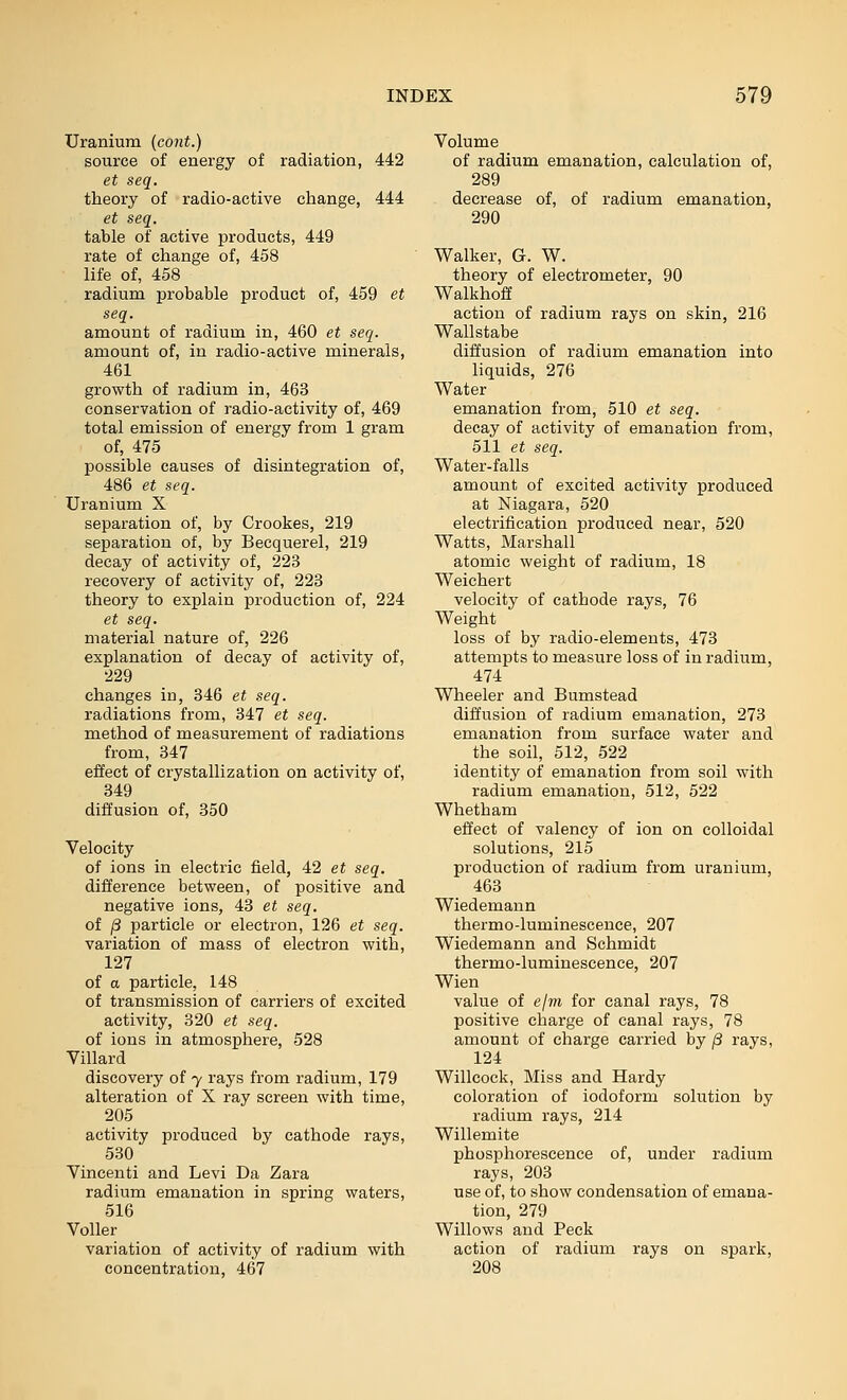 Uranium (cont.) source of energy of radiation, 442 et seq. theory of radio-active change, 444 et seq. table of active products, 449 rate of change of, 458 life of, 458 radium probable product of, 459 et seq. amount of radium in, 460 et seq. amount of, in radio-active minerals, 461 growth of radium in, 463 conservation of radio-activity of, 469 total emission of energy from 1 gram of, 475 possible causes of disintegration of, 486 et seq. Uranium X separation of, by Crookes, 219 separation of, by Becquerel, 219 decay of activity of, 223 recovery of activity of, 223 theory to explain production of, 224 et seq. material nature of, 226 explanation of decay of activity of, 229 changes in, 346 et seq. radiations from, 347 et seq. method of measurement of radiations from, 347 effect of crystallization on activity of, 349 diffusion of, 350 Velocity of ions in electric field, 42 et seq. difference between, of positive and negative ions, 43 ei seq. of (8 particle or electron, 126 et seq. variation of mass of electron with, 127 of a particle, 148 of transmission of carriers of excited activity, 320 et seq. of ions in atmosphere, 528 Villard discovery of y rays from radium, 179 alteration of X ray screen with time, 205 activity produced by cathode rays, 530 Vincenti and Levi Da Zara radium emanation in spring waters, 516 VoUer variation of activity of radium with concentration, 467 Volume of radium emanation, calculation of, 289 decrease of, of radium emanation, 290 Walker, G. W. theory of electrometer, 90 Walkhoff action of radium rays on skin, 216 Wallstabe diffusion of radium emanation into liquids, 276 Water emanation from, 510 et seq. decay of activity of emanation from, 511 et seq. Water-falls amount of excited activity produced at Niagara, 520 electrification produced near, 520 Watts, Marshall atomic weight of radium, 18 Weichert velocity of cathode rays, 76 Weight loss of by radio-elements, 473 attempts to measure loss of in radium, 474 Wheeler and Bumstead diffusion of radium emanation, 273 emanation from surface water and the soil, 512, 522 identity of emanation from soil with radium emanation, 512, 522 Whetham effect of valency of ion on colloidal solutions, 215 production of radium from uranium, 463 Wiedemann thermo-luminescence, 207 Wiedemann and Schmidt thermo-luminescence, 207 Wien value of e/m for canal rays, 78 positive charge of canal rays, 78 amount of charge carried by /3 rays, 124 Willcock, Miss and Hardy coloration of iodoform solution by radium rays, 214 Willemite phosphorescence of, under radium rays, 203 use of, to show condensation of emana- tion, 279 Willows and Peck action of radium rays on spark, 208