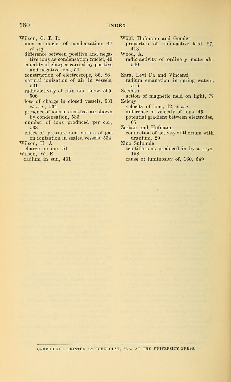 Wilson, C. T. E. ions as nuclei of condensation, 47 et seq. difference between positive and nega- tive ions as condensation nuclei, 49 equality of charges carried by positive and negative ions, 50 construction of electroscope, 86, 88 natural ionization of air in vessels, 501 radio-activity of rain and snow, 505, 506 loss of charge in closed vessels, 531 et seq., 534 presence of ions in dust-free air shown by condensation, 533 number of ions produced per c.c, 533 effect of pressure and nature of gas on ionization in sealed vessels, 534 Wilson, H. A. charge on ion, 51 Wilson, W. E. radium in sun, 491 Wolfl, Hofmann and Gonder properties of radio-active lead, 27, 413 Wood, A. radio-activity of ordinary materials, 540 Zara, Levi Da and Vincenti radium emanation in spring waters, 516 Zeeman action of magnetic field on hght, 77 Zeleny velocity of ions, 42 et seq. difference of velocity of ions, 45 potential gradient between electrodes, 65 Zerban and Hofmann connection of activity of thorium with uranium, 29 Zinc Sulphide scintillations produced in by a rays, 158 cause of luminosity of, 160, 549 CAMBRIDGE : PRINTED BY JOHN CLAT, M.A. AT THE UNIVERSITY PRESS.