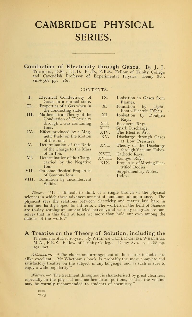 SERIES. Conduction of Electricity through Gases. By J. J. Thomson, D.Sc, LL.D., Ph.D., F.R.S., Fellow of Trinity College and Cavendish Professor of Experimental Physics. Demy 8vo. viii + 568 pp. i6s. CONTENTS. I. Electrical Conductivity of IX. lonisation in Gases from Gases in a normal state. Flames. II. Properties of a Gas when in X. lonisation by Light. the conducting state. Photo-Electric Effects. III. Mathematical Theory of the XL lonisation by Rontgen Conduction of Electricity Rays, through a Gas containing XII. Becquerel Rays. Ions. XIII. Spark Discharge. IV. Effect produced by a Mag- XIV. The Electric Arc. netic Field on the Motion XV. Discharge through Gases of the Ions. at Low Pressures. V. Detemiination of the Ratio XVI. Theory of the Discharge of the Charge to the Mass through Vacuum Tubes, of an Ion. XVII. Cathode Rays. VI. Determination of the Charge XVIII. Rontgen Rays. carried by the Negative XIX. Properties of MovingElec- lon. trified Bodies. VII. On some Physical Properties Supplementary Notes. of Gaseous Ions. Index. VIII. lonisation by Incandescent Solids. Times.—It is difficult to think uf a single branch of the physical sciences in which these advances are not of fundamental importance. The physicist sees the relations between electricity and matter laid bare in a manner hardly hoped for hitherto....The workers in the field of Science are to-day reaping an unparalleled harvest, and we may congratulate our- selves that in this field at least we more than hold our own among the nations of the world. A Treatise on the Theory of Solution, including the Phenomena of Electrolysis. By William Cecil DampierWhetham, M.A., F.R.S., Fellow of Trinity College. Demy 8vo. x-t-4S8 pp. \os. net. AtheiiiEum.-—The choice and arrangement of the matter included are alike excellent....Mr Whetham's book is probably the most complete and satisfactory treatise on the subject in any language and as such is sure to enjoy a wide popularity. Nature.—The treatment throughout is characterised by great clearness, especially in the physical and mathematical portions, so that the volume may be warmly recommended to students of chemistry. 2000 VI.05