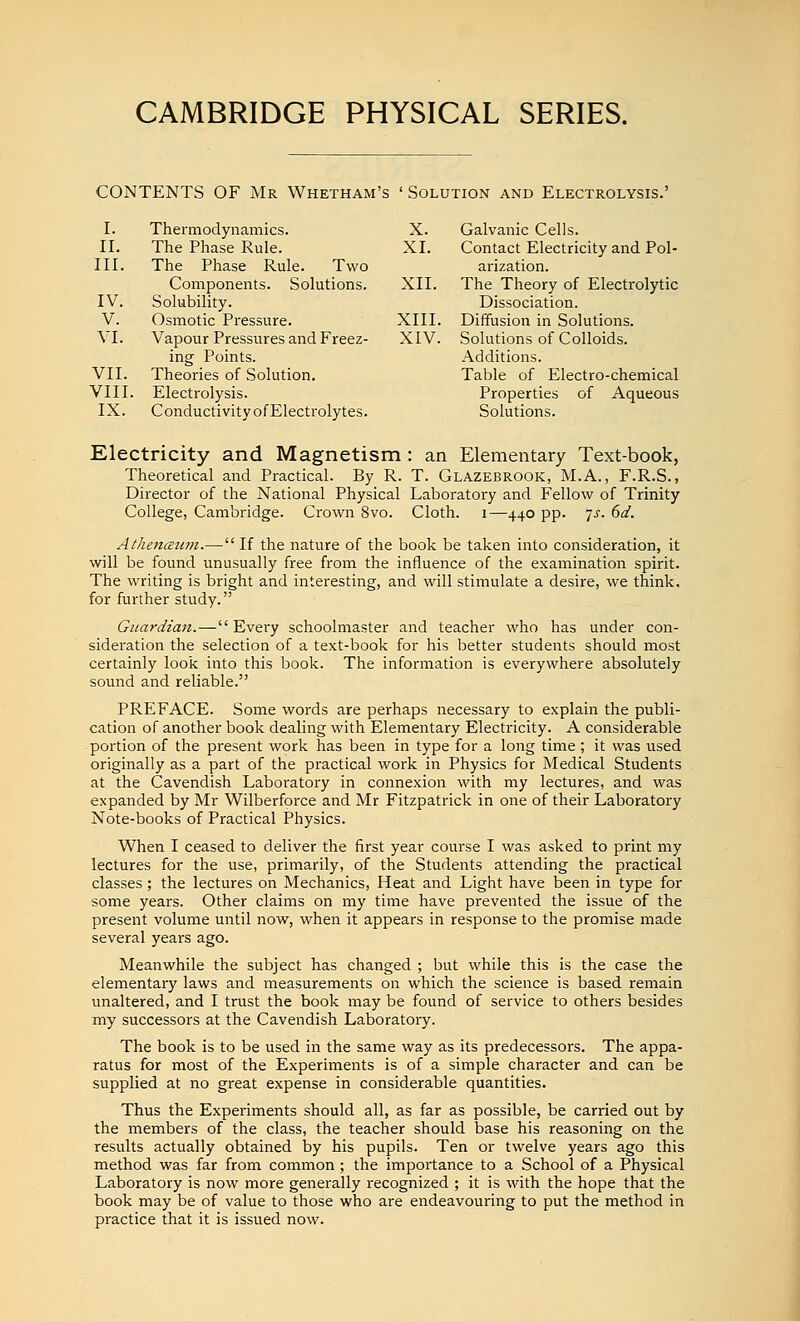 CONTENTS OF Mr Whetham's ' Solution and Electrolysis.' I. Thermodynamics. X. Galvanic Cells. II. The Phase Rule. XI. Contact Electricity and Pol- III. The Phase Rule. Two arization. Components. Solutions. XII. The Theory of Electrolytic IV. Solubility. Dissociation. V. Osmotic Pressure. XIII. Diffusion in Solutions. VI. Vapour Pressures and Freez- XIV. Solutions of Colloids. ing Points. Additions. VII. Theories of Solution. Table of Electro-chemical VIII. Electrolysis. Properties of Aqueous IX. Conductivity of Electrolytes. Solutions. Electricity and Magnetism : an Elementary Text-book, Theoretical and Practical. By R. T. Glazebrook, M.A., F.R.S., Director of the National Physical Laboratory and Fellow of Trinity College, Cambridge. Crown 8vo. Cloth, i—^440 pp. yj. dd. AthencEtim.— If the nature of the book be taken into consideration, it will be found unusually free from the influence of the examination spirit. The writing is bright and interesting, and will stimulate a desire, we think. for further study. Guardian.— Evei'y schoolmaster and teacher who has under con- sideration the selection of a text-book for his better students should most certainly look into this book. The information is everywhere absolutely sound and reliable. PREFACE. Some words are perhaps necessary to explain the publi- cation of another book dealing with Elementary Electricity. A considerable portion of the present work has been in type for a long time; it was used originally as a part of the practical work in Physics for Medical Students at the Cavendish Laboratory in connexion with my lectures, and was expanded by Mr Wilberforce and Mr Fitzpatrick in one of their Laboratory Note-books of Practical Physics. When I ceased to deliver the first year course I was asked to print my lectures for the use, primarily, of the Students attending the practical classes; the lectures on Mechanics, Heat and Light have been in type for some years. Other claims on my time have prevented the issue of the present volume until now, when it appears in response to the promise made several years ago. Meanwhile the subject has changed ; but while this is the case the elementary laws and measurements on which the science is based remain unaltered, and I trust the book may be found of service to others besides my successors at the Cavendish Laboratory. The book is to be used in the same way as its predecessors. The appa- ratus for most of the Experiments is of a simple character and can be supplied at no great expense in considerable quantities. Thus the Experiments should all, as far as possible, be carried out by the members of the class, the teacher should base his reasoning on the results actually obtained by his pupils. Ten or twelve years ago this method was far from common; the importance to a School of a Physical Laboratory is now more generally recognized ; it is with the hope that the book may be of value to those who are endeavouring to put the method in practice that it is issued now.