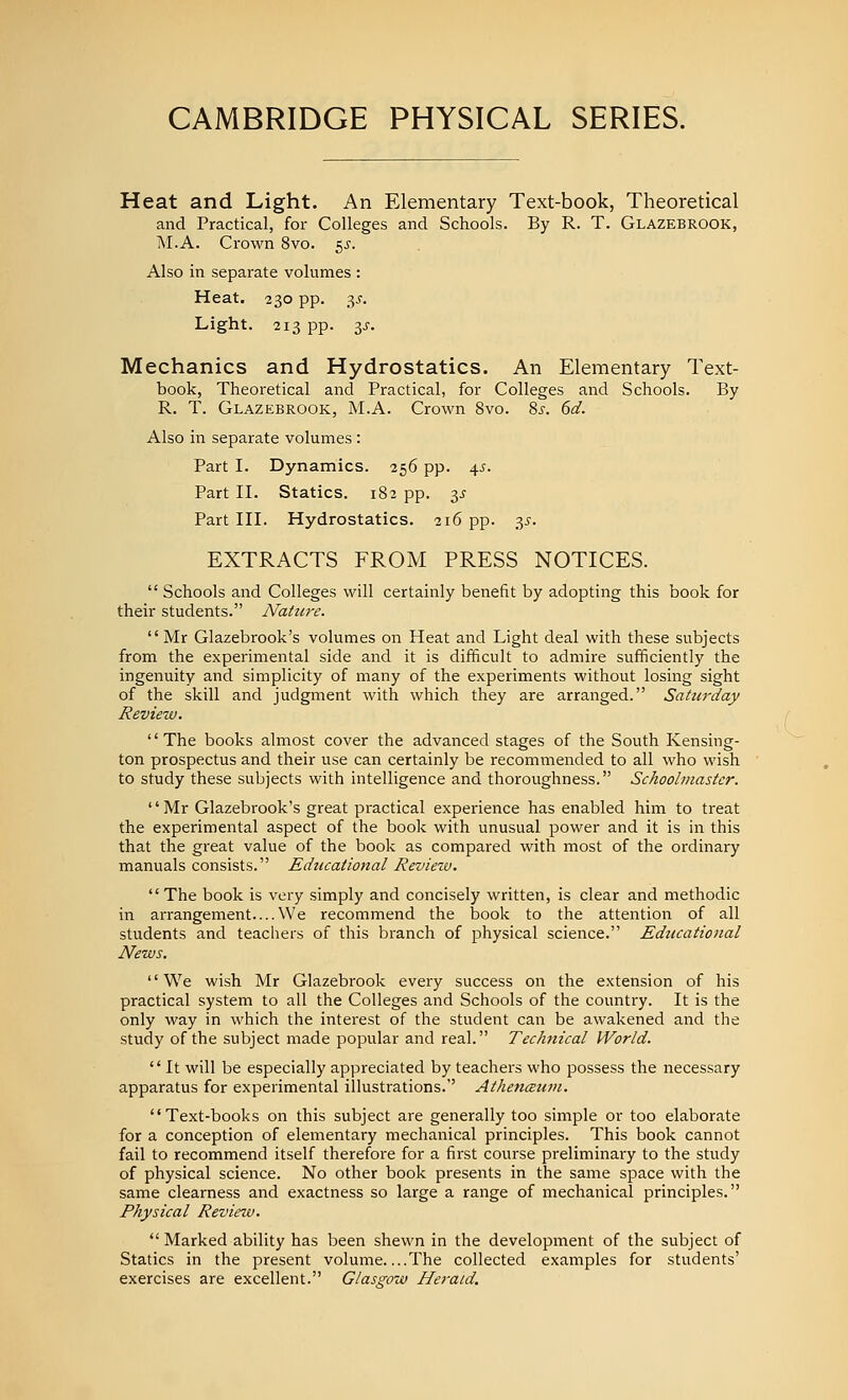 Heat and Light. An Elementary Text-book, Theoretical and Practical, for Colleges and Schools. By R. T. Glazebrook, M.A. Crown 8vo. 5^. Also in separate volumes : Heat. 230 pp. 3^. Light. 213 pp. 3J-. Mechanics and Hydrostatics. An Elementary Text- book, Theoretical and Practical, for Colleges and Schools. By R. T. Glazebrook, M.A. Crown 8vo. 8^-. 6d. Also in separate volumes: Part I. Dynamics. 256 pp. 45. Part II. Statics. 182 pp. y Part III. Hydrostatics. 216 pp. 35. EXTRACTS FROM PRESS NOTICES. Schools and Colleges will certainly benefit by adopting this book for their students. Nahire. Mr Glazebrook's volumes on Heat and Light deal with these subjects from the experimental side and it is difficult to admire sufficiently the ingenuity and simplicity of many of the experiments without losing sight of the skill and judgment with which they are arranged. Saturday Revieiv. The books almost cover the advanced stages of the South Kensing- ton prospectus and their use can certainly be recommended to all who wish to study these subjects with intelligence and thoroughness. Schoolmaster. '' Mr Glazebrook's great practical experience has enabled him to treat the experimental aspect of the book with unusual power and it is in this that the great value of the book as compared with most of the ordinary manuals consists. Educational Reviexv. The book is very simply and concisely written, is clear and methodic in arrangement....We recommend the book to the attention of all students and teachers of this branch of physical science. Educational News. We wish Mr Glazebrook every success on the extension of his practical system to all the Colleges and Schools of the country. It is the only way in which the interest of the student can be awakened and the study of the subject made popular and real. Technical World. It will be especially appreciated by teachers who possess the necessary apparatus for experimental illustrations.' Athencsuni. Text-books on this subject are generally too simple or too elaborate for a conception of elementary mechanical principles. This book cannot fail to recommend itself therefore for a first course preliminary to the study of physical science. No other book presents in the same space with the same clearness and exactness so large a range of mechanical principles. Physical Review. Marked ability has been shewn in the development of the subject of Statics in the present volume The collected examples for students' exercises are excellent. Glasmw Herald.