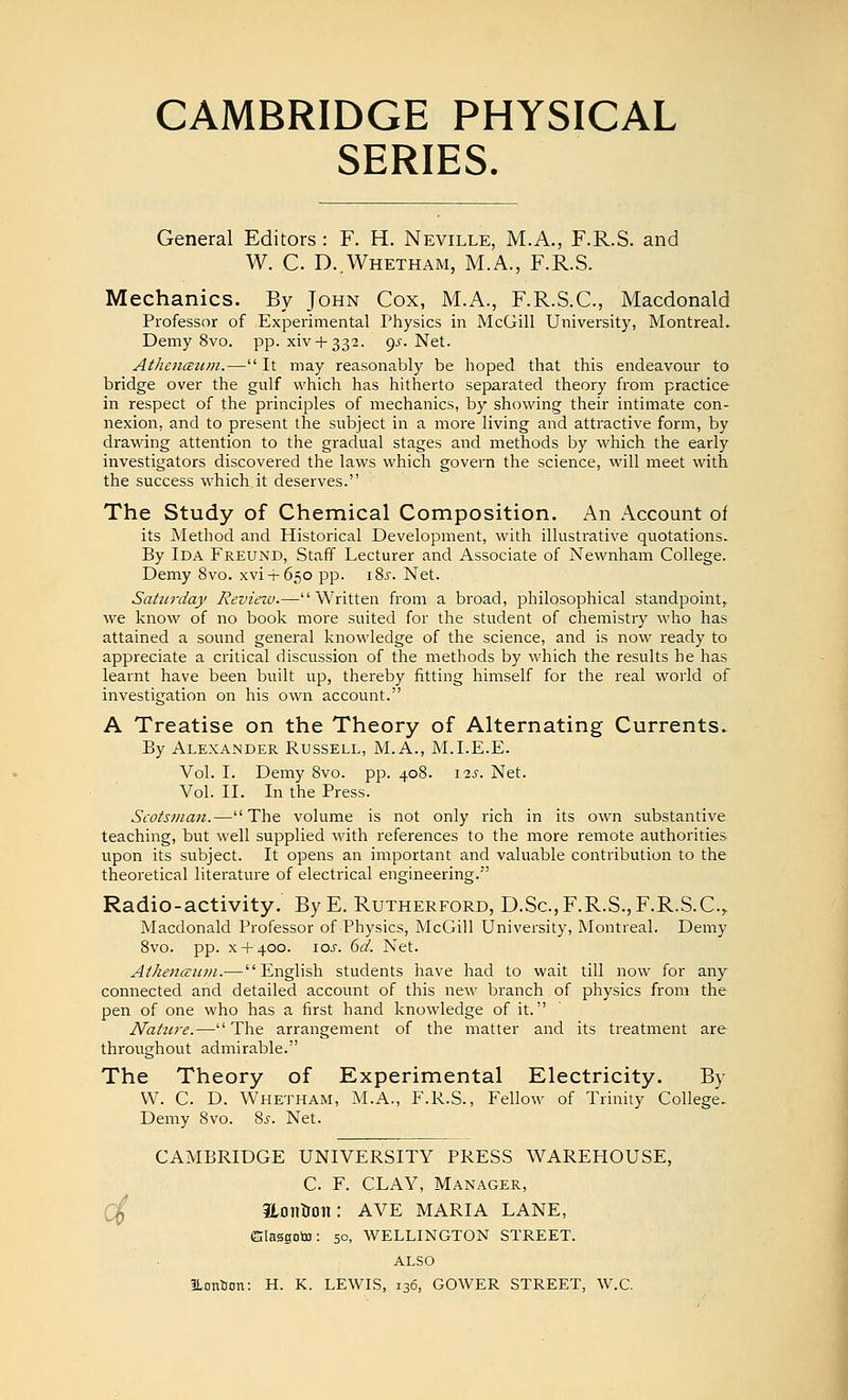 SERIES. General Editors : F. H. Neville, M.A., F.R.S. and W. C. D.Whetham, M.A., F.R.S. Mechanics. By John Cox, M.A., F.R.S.C., Macdonald Professor of Experimental Physics in McGill University, Montreal. Demy 8vo. pp. xivH-332. gs. Net. AthencEum.— It may reasonably be hoped that this endeavour to bridge over the gulf which has hitherto separated theory from practice in respect of the principles of mechanics, by showing their intimate con- nexion, and to present the subject in a more living and attractive form, by drawing attention to the gradual stages and methods by which the early investigators discovered the laws which govern the science, will meet with the success which it deserves. The Study of Chemical Composition. An Account of its Method and Historical Development, with illustrative quotations. By Ida Freund, Staff Lecturer and Associate of Newnham College. Demy 8vo. xvi-i-650 pp. i8j. Net. Saturday Review.—Written from a broad, philosophical standpoint,, we know of no book more suited for the student of chemistry who has attained a sound general knowledge of the science, and is now ready to appreciate a critical discussion of the methods by which the results he has learnt have been built up, thereby fitting himself for the real world of investigation on his own account. A Treatise on the Theory of Alternating Currents. By Alexander Russell, M.A., M.I.E.E. Vol. I. Demy 8vo. pp. 408. \is. Net. Vol. II. In the Press. Scotsman.—The volume is not only rich in its own substantive teaching, but well supplied with references to the more remote authorities upon its subject. It opens an important and valuable contribution to the theoretical literature of electrical engineering. Radio-activity. ByE. Rutherford, D.Sc,F.R.S., F.R.S.C, Macdonald Professor of Physics, McGill University, Montreal. Demy 8vo. pp. x + 400. 10s. 6d. Net. At/iencEii?n.— English students have had to wait till now for any connected and detailed account of this new branch of physics from the pen of one who has a first hand knowledge of it. Nature.— The arrangement of the matter and its treatment are throughout admirable. The Theory of Experimental Electricity. By W. C. D. Whetham, M.A., F.R.S., Fellow of Trinity College. Demy Svo. %$. Net. CAMBRIDGE UNIVERSITY PRESS WAREHOUSE, C. F. CLAY, Manager, Hontron: AVE MARIA LANE, (Slasgoto: 50, WELLINGTON STREET. ALSO ILontion: H. K. LEWIS, 136, GOWER STREET, W.C.