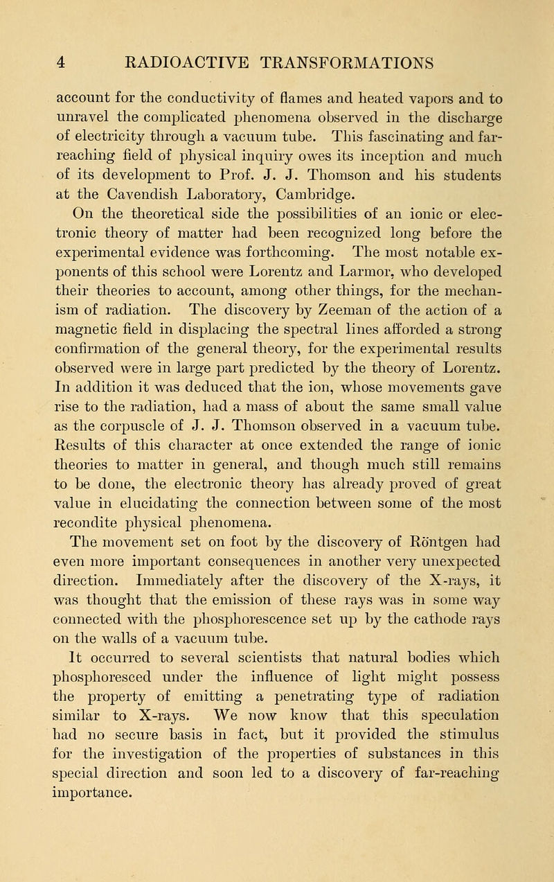 account for the conductivity of flames and heated vapors and to unravel the complicated phenomena observed in the discharge of electricity through a vacuum tube. This fascinating and far- reaching field of physical inquiry owes its inception and much of its development to Prof. J. J. Thomson and his students at the Cavendish Laboratory, Cambridge. On the theoretical side the possibilities of an ionic or elec- tronic theory of matter had been recognized long before the experimental evidence was forthcoming. The most notable ex- ponents of this school were Lorentz and Larmor, who developed their theories to account, among other things, for the mechan- ism of radiation. The discovery by Zeeman of the action of a magnetic field in displacing the spectral lines afforded a strong confirmation of the general theory, for the experimental results observed were in large part predicted by the theory of Lorentz. In addition it was deduced that the ion, whose movements gave rise to the radiation, had a mass of about the same small value as the corpuscle of J. J. Thomson observed in a vacuum tube. Results of this character at once extended the range of ionic theories to matter in general, and though much still remains to be done, the electronic theory has already proved of great value in elucidating the connection between some of the most recondite physical phenomena. The movement set on foot by the discovery of Rontgen had even more important consequences in another very unexpected direction. Immediately after the discovery of the X-rays, it was thought that the emission of these rays was in some way connected with the phosphorescence set up by the cathode rays on the walls of a vacuum tube. It occurred to several scientists that natural bodies which phosphoresced under the influence of light might possess the property of emitting a penetrating type of radiation similar to X-rays. We now know that this speculation had no secure basis in fact, but it provided the stimulus for the investigation of the properties of substances in this special direction and soon led to a discovery of far-reaching importance.