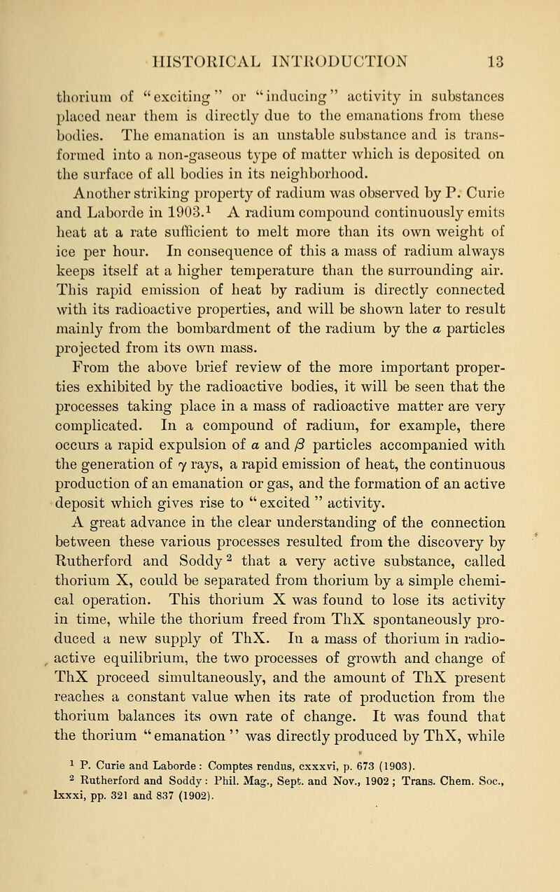 thorium of exciting or inducing activity in substances placed near them is directly due to the emanations from these bodies. The emanation is an unstable substance and is trans- formed into a non-gaseous type of matter which is deposited on the surface of all bodies in its neighborhood. Another striking property of radium was observed by P. Curie and Laborde in 1903. * A radium compound continuously emits heat at a rate sufficient to melt more than its own weight of ice per hour. In consequence of this a mass of radium always keeps itself at a higher temperature than the surrounding air. This rapid emission of heat by radium is directly connected with its radioactive properties, and will be shown later to result mainly from the bombardment of the radium by the a particles projected from its own mass. From the above brief review of the more important proper- ties exhibited by the radioactive bodies, it will be seen that the processes taking place in a mass of radioactive matter are very complicated. In a compound of radium, for example, there occurs a rapid expulsion of a and /3 particles accompanied with the generation of 7 rays, a rapid emission of heat, the continuous production of an emanation or gas, and the formation of an active deposit which gives rise to  excited  activity. A great advance in the clear understanding of the connection between these various processes resulted from the discovery by Rutherford and Soddy2 that a very active substance, called thorium X, could be separated from thorium by a simple chemi- cal operation. This thorium X was found to lose its activity in time, while the thorium freed from ThX spontaneously pro- duced a new supply of ThX. In a mass of thorium in radio- active equilibrium, the two processes of growth and change of ThX proceed simultaneously, and the amount of ThX present reaches a constant value when its rate of production from the thorium balances its own rate of change. It was found that the thorium emanation  was directly produced by ThX, while 1 P. Curie and Laborde : Comptes rendus, cxxxvi, p. 673 (1903). 2 Rutherford and Soddy: Phil. Mag., Sept. and Nov., 1902; Trans. Chern. Soc, lxxxi, pp. 321 and 837 (1902).