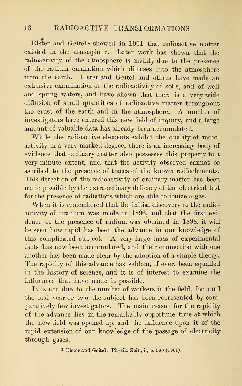 Elster and Geitel1 showed in 1901 that radioactive matter existed in the atmosphere. Later work has shown that the radioactivity of the atmosphere is mainly due to the presence of the radium emanation which diffuses into the atmosphere from the earth. Elster and Geitel and others have made an extensive examination of the radioactivity of soils, and of well and spring waters, and have shown that there is a very wide diffusion of small quantities of radioactive matter throughout the crust of the earth and in the atmosphere. A number of investigators have entered this new field of inquiry, and a large amount of valuable data has already been accumulated. While the radioactive elements exhibit the quality of radio- activity in a very marked degree, there is an increasing body of evidence that ordinary matter also possesses this property to a very minute extent, and that the activity observed cannot be ascribed to the presence of traces of the known radioelements. This detection of the radioactivity of ordinary matter has been made possible by the extraordinary delicacy of the electrical test for the presence of radiations which are able to ionize a gas. When it is remembered that the initial discovery of the radio- activity of uranium was made in 1896, and that the first evi- dence of the presence of radium was obtained in 1898, it will be seen how rapid has been the advance in our knowledge of this complicated subject. A very large mass of experimental facts has now been accumulated, and their connection with one another has been made clear by the adoption of a simple theory. The rapidity of this advance has seldom, if ever, been equalled in the history of science, and it is of interest to examine the influences that have made it possible. It is not due to the number of workers in the field, for until the last year or two the subject has been represented by com- paratively few investigators. The main reason for the rapidity of the advance lies in the remarkably opportune time at which the new field was opened up, and the influence upon it of the rapid extension of our knowledge of the passage of electricity through gases. 1 Elster and Geitel: Physik. Zeit., ii, p. 590 (1901).