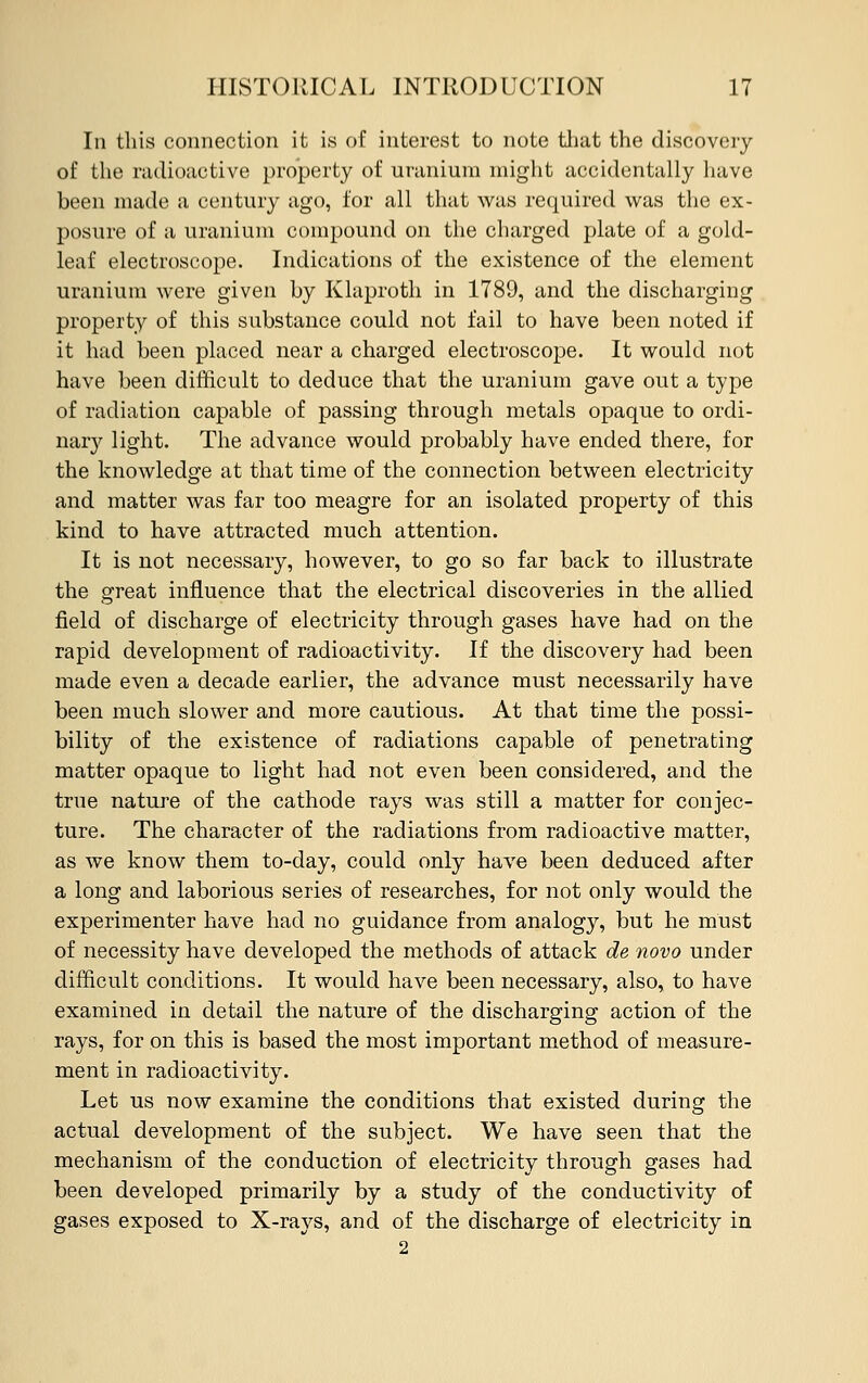 In this connection it is of interest to note that the discovery of the radioactive property of uranium might accidentally have been made a century ago, for all that was required was the ex- posure of a uranium compound on the charged plate of a gold- leaf electroscope. Indications of the existence of the element uranium were given by Klaproth in 1789, and the discharging property of this substance could not fail to have been noted if it had been placed near a charged electroscope. It would not have been difficult to deduce that the uranium gave out a type of radiation capable of passing through metals opaque to ordi- nary light. The advance would probably have ended there, for the knowledge at that time of the connection between electricity and matter was far too meagre for an isolated property of this kind to have attracted much attention. It is not necessary, however, to go so far back to illustrate the great influence that the electrical discoveries in the allied field of discharge of electricity through gases have had on the rapid development of radioactivity. If the discovery had been made even a decade earlier, the advance must necessarily have been much slower and more cautious. At that time the possi- bility of the existence of radiations capable of penetrating matter opaque to light had not even been considered, and the true nature of the cathode rays was still a matter for conjec- ture. The character of the radiations from radioactive matter, as we know them to-day, could only have been deduced after a long and laborious series of researches, for not only would the experimenter have had no guidance from analogy, but he must of necessity have developed the methods of attack de novo under difficult conditions. It would have been necessary, also, to have examined in detail the nature of the discharging action of the rays, for on this is based the most important method of measure- ment in radioactivity. Let us now examine the conditions that existed during the actual development of the subject. We have seen that the mechanism of the conduction of electricity through gases had been developed primarily by a study of the conductivity of gases exposed to X-rays, and of the discharge of electricity in 2