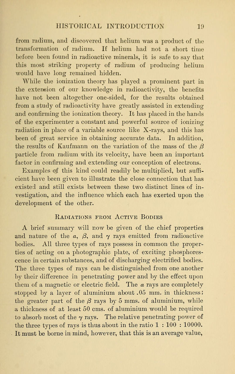 from radium, and discovered that helium was a product of the transformation of radium. If helium had not a short time before been found in radioactive minerals, it is safe to say that this most striking property of radium of producing helium would have long remained hidden. While the ionization theory has played a prominent part in the extension of our knowledge in radioactivity, the benefits have not been altogether one-sided, for the results obtained from a study of radioactivity have greatly assisted in extending and confirming the ionization theory. It has placed in the hands of the experimenter a constant and powerful source of ionizing radiation in place of a variable source like X-rays, and this has been of great service in obtaining accurate data. In addition, the results of Kaufmann on the variation of the mass of the /3 particle from radium with its velocity, have been an important factor in confirming and extending our conception of electrons. Examples of this kind could readily be multiplied, but suffi- cient have been given to illustrate the close connection that has existed and still exists between these two distinct lines of in- vestigation, and the influence which each has exerted upon the development of the other. Radiations from Active Bodies A brief summary will now be given of the chief properties and nature of the a, /3, and 7 rays emitted from radioactive bodies. All three types of rays possess in common the proper- ties of acting on a photographic plate, of exciting phosphores- cence in certain substances, and of discharging electrified bodies. The three types of rays can be distinguished from one another by their difference in penetrating power and by the effect upon them of a magnetic or electric field. The a rays are completely stopped by a layer of aluminium about .05 mm. in thickness; the greater part of the /3 rays by 5 mms. of aluminium, while a thickness of at least 50 cms. of aluminium would be required to absorb most of the 7 rays. The relative penetrating power of the three types of rays is thus about in the ratio 1 : 100 : 10000. It must be borne in mind, however, that this is an average value,