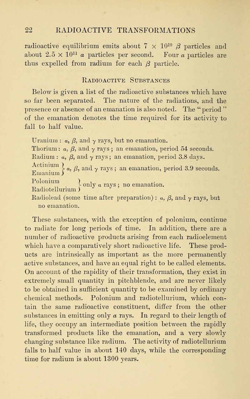 radioactive equilibrium emits about 7 x 1010 ft particles and about 2.5 X 1011 a particles per second. Four a particles are thus expelled from radium for each /3 particle. Radioactive Substances Below is given a list of the radioactive substances which have so far been separated. The nature of the radiations, and the presence or absence of an emanation is also noted. The period  of the emanation denotes the time required for its activity to fall to half value. Uranium : a, jB, and y rays, but no emanation. Thorium: a, /?, and y rays ; an emanation, period 54 seconds. Radium : a, /3, and y rays; an emanation, period 3.8 days. [■ a, /?, and y rays ; an emanation, period 3.9 seconds. Emanium rays ; no emanation. Polonium ) n v only a Radiotellurium) Radiolead (some time after preparation) : a, /3, and y rays, but no emanation. These substances, with the exception of polonium, continue to radiate for long periods of time. In addition, there are a number of radioactive products arising from each radioelement which have a comparatively short radioactive life. These prod- ucts are intrinsically as important as the more permanently active substances, and have an equal right to be called elements. On account of the rapidity of their transformation, they exist in extremely small quantity in pitchblende, and are never likely to be obtained in sufficient quantity to be examined by ordinary chemical methods. Polonium and radiotellurium, which con- tain the same radioactive constituent, differ from the other substances in emitting only a rays. In regard to their length of life, they occupy an intermediate position between the rapidly transformed products like the emanation, and a very slowly changing substance like radium. The activity of radiotellurium falls to half value in about 140 days, while the corresponding time for radium is about 1300 years.