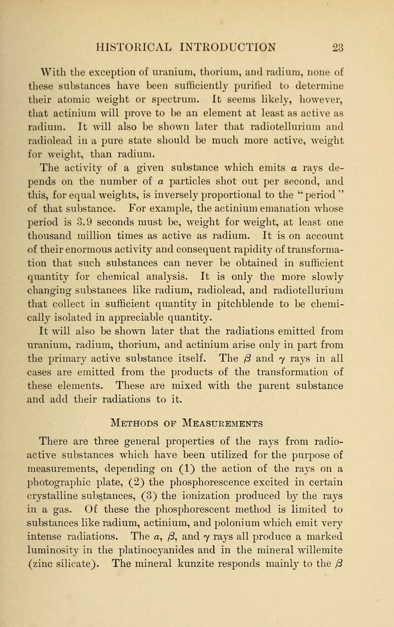 With the exception of uranium, thorium, and radium, none of these substances have been sufficiently purified to determine their atomic weight or spectrum. It seems likely, however, that actinium will prove to be an element at least as active as radium. It will also be shown later that radiotellurium and radiolead in a pure state should be much more active, weight for weight, than radium. The activity of a given substance which emits a rays de- pends on the number of a particles shot out per second, and this, for equal weights, is inversely proportional to the period  of that substance. For example, the actinium emanation whose period is 3.9 seconds must be, weight for weight, at least one thousand million times as active as radium. It is on account of their enormous activity and consequent rapidity of transforma- tion that such substances can never be obtained in sufficient quantity for chemical analysis. It is only the more slowly changing substances like radium, radiolead, and radiotellurium that collect in sufficient quantity in pitchblende to be chemi- cally isolated in appreciable quantity. It will also be shown later that the radiations emitted from uranium, radium, thorium, and actinium arise only in part from the primary active substance itself. The /3 and 7 rays in all cases are emitted from the products of the transformation of these elements. These are mixed with the parent substance and add their radiations to it. Methods of Measurements There are three general properties of the rays from radio- active substances which have been utilized for the purpose of measurements, depending on (1) the action of the rays on a photographic plate, (2) the phosphorescence excited in certain crystalline substances, (3) the ionization produced by the rays in a gas. Of these the phosphorescent method is limited to substances like radium, actinium, and polonium which emit very intense radiations. The a, /3, and 7 rays all produce a marked luminosity in the platinocyanides and in the mineral willemite (zinc silicate). The mineral kunzite responds mainly to the J3