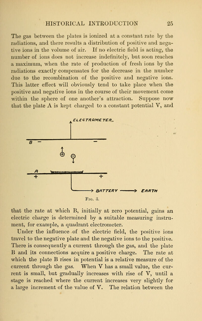 The gas between the plates is ionized at a constant rate by the radiations, and there results a distribution of positive and nega- tive ions in the volume of air. If no electric field is acting, the number of ions does not increase indefinitely, but soon reaches a maximum, when the rate of production of fresh ions by the radiations exactly compensates for the decrease in the number due to the recombination of the positive and negative ions. This latter effect will obviously tend to take place when the positive and negative ions in the course of their movement come within the sphere of one another's attraction. Suppose now that the plate A is kept charged to a constant potential V, and EL£CTROM£T£R„ TrrfTYiTiimti EARTH that the rate at which B, initially at zero potential, gains an electric charge is determined by a suitable measuring instru- ment, for example, a quadrant electrometer. Under the influence of the electric field, the positive ions travel to the negative plate and the negative ions to the positive. There is consequently a current through the gas, and the plate B and its connections acquire a positive charge. The rate at which the plate B rises in potential is a relative measure of the current through the gas. When V has a small value, the cur- rent is small, but gradually increases with rise of V, until a stage is reached where the current increases very slightly for a large increment of the value of V. The relation between the