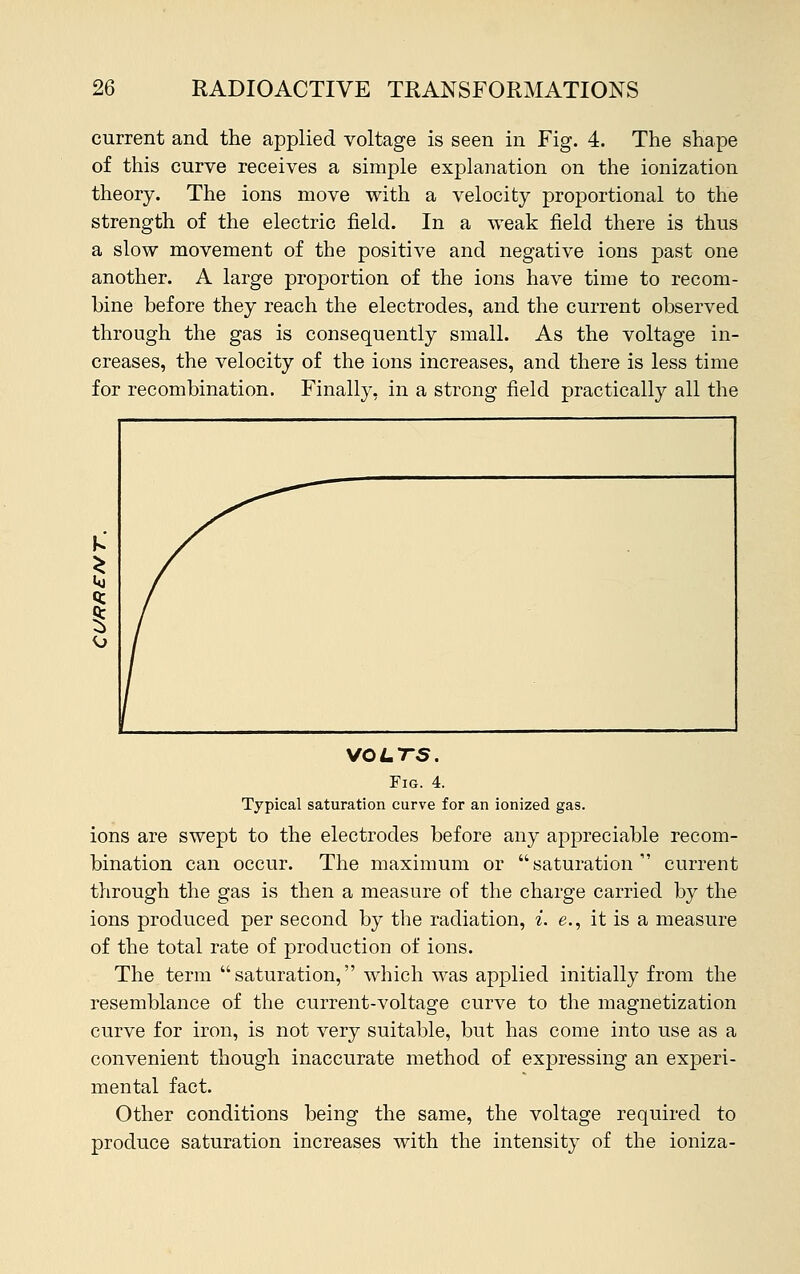 current and the applied voltage is seen in Fig. 4. The shape of this curve receives a simple explanation on the ionization theory. The ions move with a velocity proportional to the strength of the electric field. In a weak field there is thus a slow movement of the positive and negative ions past one another. A large proportion of the ions have time to recom- bine before they reach the electrodes, and the current observed through the gas is consequently small. As the voltage in- creases, the velocity of the ions increases, and there is less time for recombination. Finally, in a strong field practically all the VOLTS. Fig. 4. Typical saturation curve for an ionized gas. ions are swept to the electrodes before any appreciable recom- bination can occur. The maximum or saturation current through the gas is then a measure of the charge carried by the ions produced per second by the radiation, i. e., it is a measure of the total rate of production of ions. The term saturation, which was applied initially from the resemblance of the current-voltage curve to the magnetization curve for iron, is not very suitable, but has come into use as a convenient though inaccurate method of expressing an experi- mental fact. Other conditions being the same, the voltage required to produce saturation increases with the intensity of the ioniza-