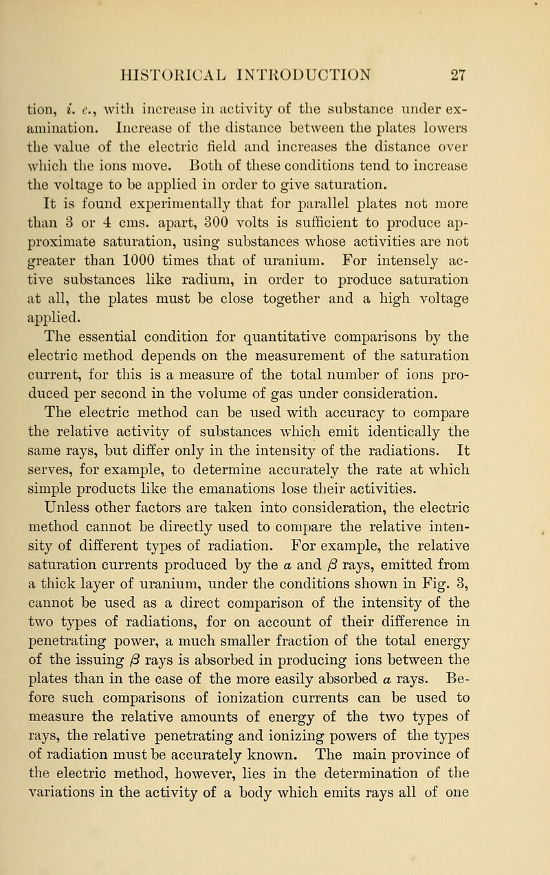 tion, i. c, with increase in activity of the substance under ex- amination. Increase of the distance between the plates lowers the value of the electric field and increases the distance over which the ions move. Both of these conditions tend to increase the voltage to be applied in order to give saturation. It is found experimentally that for parallel plates not more than 3 or 4 cms. apart, 300 volts is sufficient to produce ap- proximate saturation, using substances whose activities are not greater than 1000 times that of uranium. For intensely ac- tive substances like radium, in order to produce saturation at all, the plates must be close together and a high voltage applied. The essential condition for quantitative comparisons by the electric method depends on the measurement of the saturation current, for this is a measure of the total number of ions pro- duced per second in the volume of gas under consideration. The electric method can be used with accuracy to compare the relative activity of substances which emit identically the same rays, but differ only in the intensity of the radiations. It serves, for example, to determine accurately the rate at which simple products like the emanations lose their activities. Unless other factors are taken into consideration, the electric method cannot be directly used to compare the relative inten- sity of different types of radiation. For example, the relative saturation currents produced by the a and /3 rays, emitted from a thick layer of uranium, under the conditions shown in Fig. 3, cannot be used as a direct comparison of the intensity of the two types of radiations, for on account of their difference in penetrating power, a much smaller fraction of the total energy of the issuing /3 rays is absorbed in producing ions between the plates than in the case of the more easily absorbed a rays. Be- fore such comparisons of ionization currents can be used to measure the relative amounts of energy of the two types of rays, the relative penetrating and ionizing powers of the types of radiation must be accurately known. The main province of the electric method, however, lies in the determination of the variations in the activity of a body which emits rays all of one