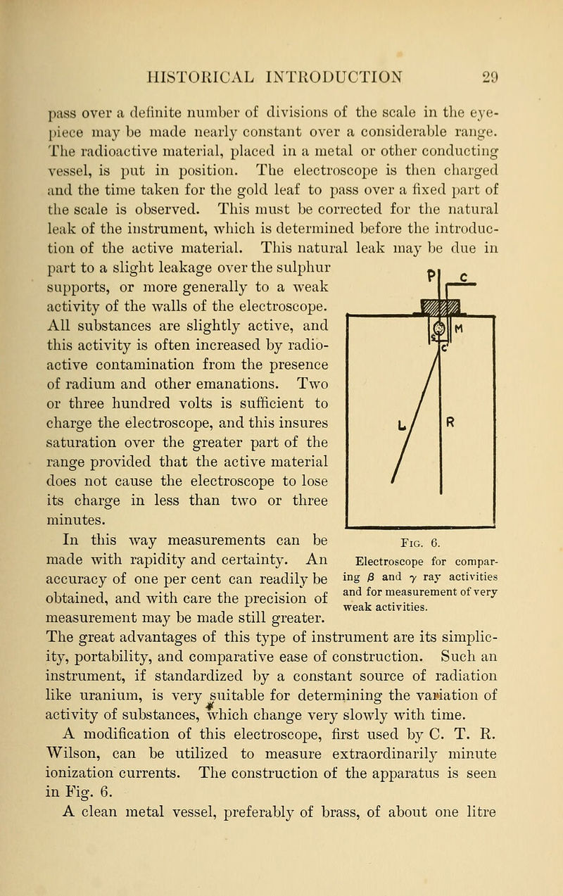 pass over a definite number of divisions of the scale in the eye- piece may be made nearly constant over a considerable range. The radioactive material, placed in a metal or other conducting vessel, is put in position. The electroscope is then charged and the time taken for the gold leaf to pass over a fixed part of the scale is observed. This must be corrected for the natural leak of the instrument, which is determined before the introduc- tion of the active material. This natural leak may be due in part to a slight leakage over the sulphur supports, or more generally to a weak activity of the walls of the electroscope. All substances are slightly active, and this activity is often increased by radio- active contamination from the presence of radium and other emanations. Two or three hundred volts is sufficient to charge the electroscope, and this insures saturation over the greater part of the range provided that the active material does not cause the electroscope to lose its charge in less than two or three minutes. In this way measurements can be made with rapidity and certainty. An accuracy of one per cent can readily be obtained, and with care the precision of measurement may be made still greater. The great advantages of this type of instrument are its simplic- ity, portability, and comparative ease of construction. Such an instrument, if standardized by a constant source of radiation like uranium, is very suitable for determining the variation of activity of substances, which change very slowly with time. A modification of this electroscope, first used by C. T. R. Wilson, can be utilized to measure extraordinarily minute ionization currents. The construction of the apparatus is seen in Fig. 6. A clean metal vessel, preferably of brass, of about one litre Fig. Electroscope for compar- ing £ and y ray activities and for measurement of very weak activities.