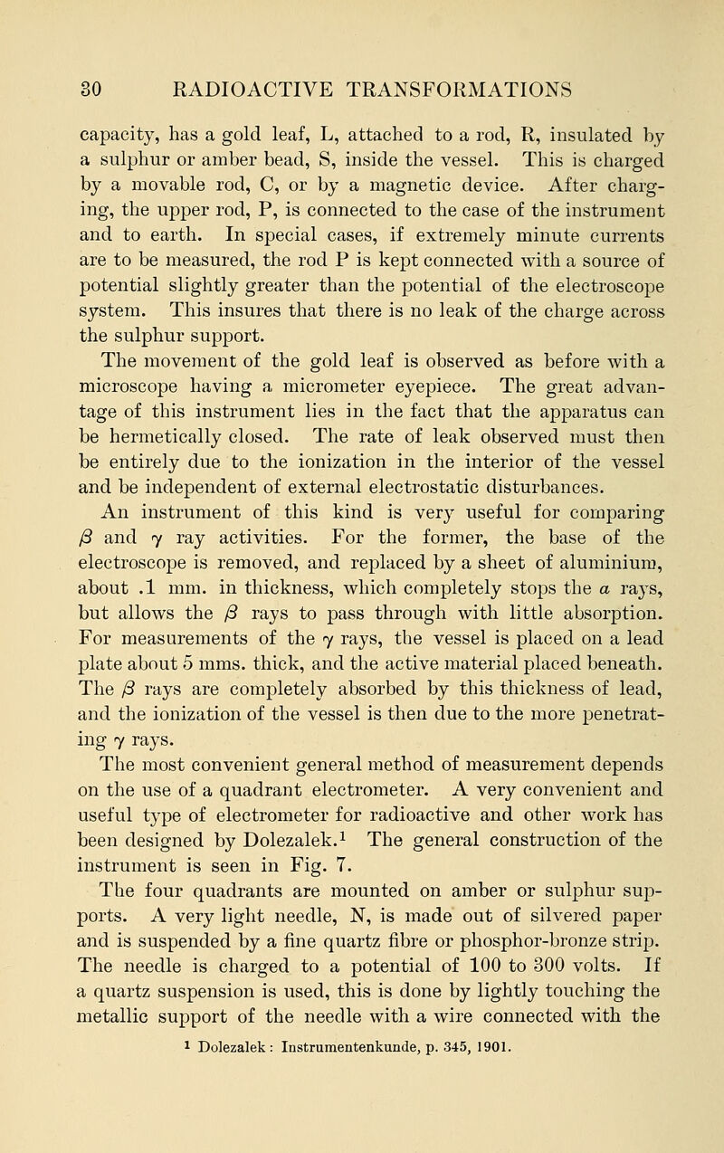 capacity, has a gold leaf, L, attached to a rod, R, insulated by a sulphur or amber bead, S, inside the vessel. This is charged by a movable rod, C, or by a magnetic device. After charg- ing, the upper rod, P, is connected to the case of the instrument and to earth. In special cases, if extremely minute currents are to be measured, the rod P is kept connected with a source of potential slightly greater than the potential of the electroscope system. This insures that there is no leak of the charge across the sulphur support. The movement of the gold leaf is observed as before with a microscope having a micrometer eyepiece. The great advan- tage of this instrument lies in the fact that the apparatus can be hermetically closed. The rate of leak observed must then be entirely due to the ionization in the interior of the vessel and be independent of external electrostatic disturbances. An instrument of this kind is very useful for comparing /3 and 7 ray activities. For the former, the base of the electroscope is removed, and replaced by a sheet of aluminium, about .1 mm. in thickness, which completely stops the a rays, but allows the /3 rays to pass through with little absorption. For measurements of the 7 rays, the vessel is placed on a lead plate about 5 mms. thick, and the active material placed beneath. The /3 rays are completely absorbed by this thickness of lead, and the ionization of the vessel is then due to the more penetrat- ing 7 rays. The most convenient general method of measurement depends on the use of a quadrant electrometer. A very convenient and useful type of electrometer for radioactive and other work has been designed by Dolezalek.1 The general construction of the instrument is seen in Fig. 7. The four quadrants are mounted on amber or sulphur sup- ports. A very light needle, N, is made out of silvered paper and is suspended by a fine quartz fibre or phosphor-bronze strip. The needle is charged to a potential of 100 to 300 volts. If a quartz suspension is used, this is done by lightly touching the metallic support of the needle with a wire connected with the 1 Dolezalek: Instrumentenkunde, p. 345, 1901.