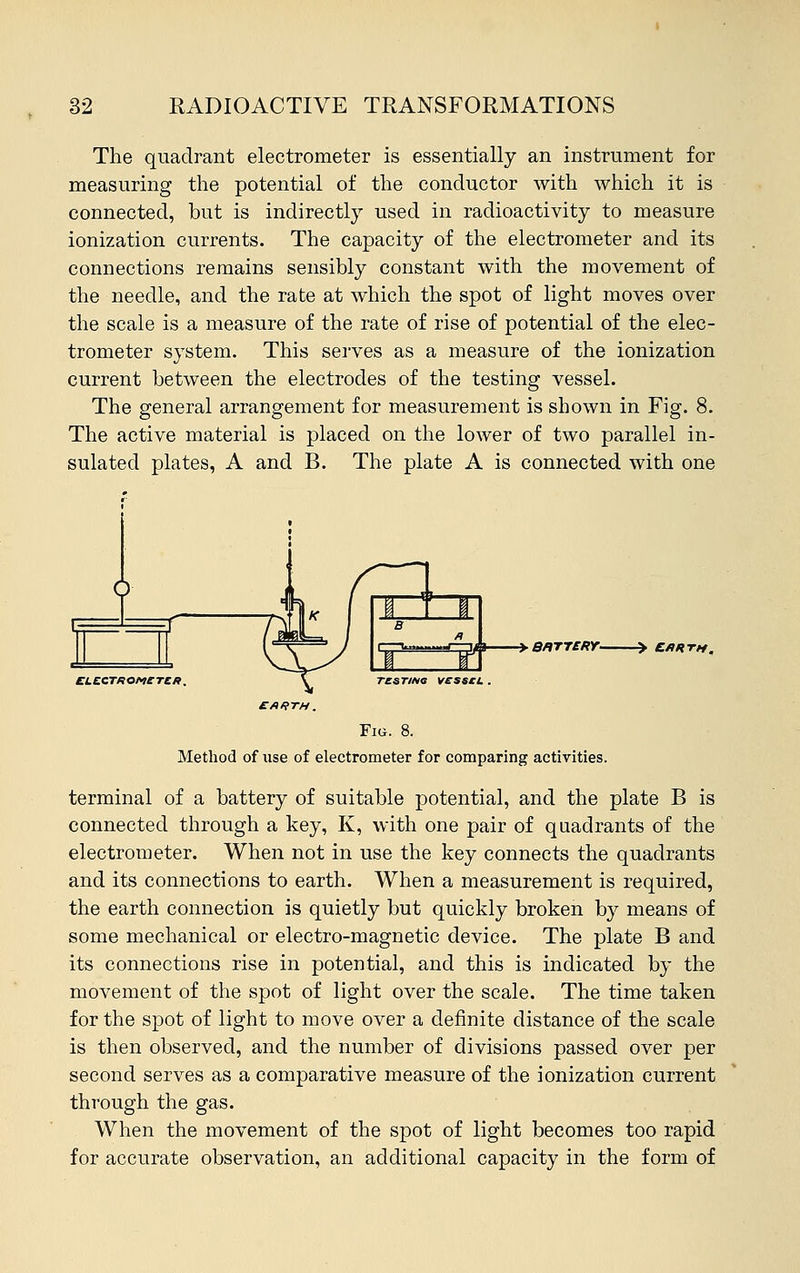 The quadrant electrometer is essentially an instrument for measuring the potential of the conductor with which it is connected, but is indirectly used in radioactivity to measure ionization currents. The capacity of the electrometer and its connections remains sensibly constant with the movement of the needle, and the rate at which the spot of light moves over the scale is a measure of the rate of rise of potential of the elec- trometer system. This serves as a measure of the ionization current between the electrodes of the testing vessel. The general arrangement for measurement is shown in Fig. 8. The active material is placed on the lower of two parallel in- sulated plates, A and B. The plate A is connected with one Brttery- ELECTKOMCTCR. \ TZSTMO VESSCL . EARTH. Fig. 8. Method of use of electrometer for comparing activities. terminal of a battery of suitable potential, and the plate B is connected through a key, K, with one pair of quadrants of the electrometer. When not in use the key connects the quadrants and its connections to earth. When a measurement is required, the earth connection is quietly but quickly broken by means of some mechanical or electro-magnetic device. The plate B and its connections rise in potential, and this is indicated by the movement of the spot of light over the scale. The time taken for the spot of light to move over a definite distance of the scale is then observed, and the number of divisions passed over per second serves as a comparative measure of the ionization current through the gas. When the movement of the spot of light becomes too rapid for accurate observation, an additional capacity in the form of