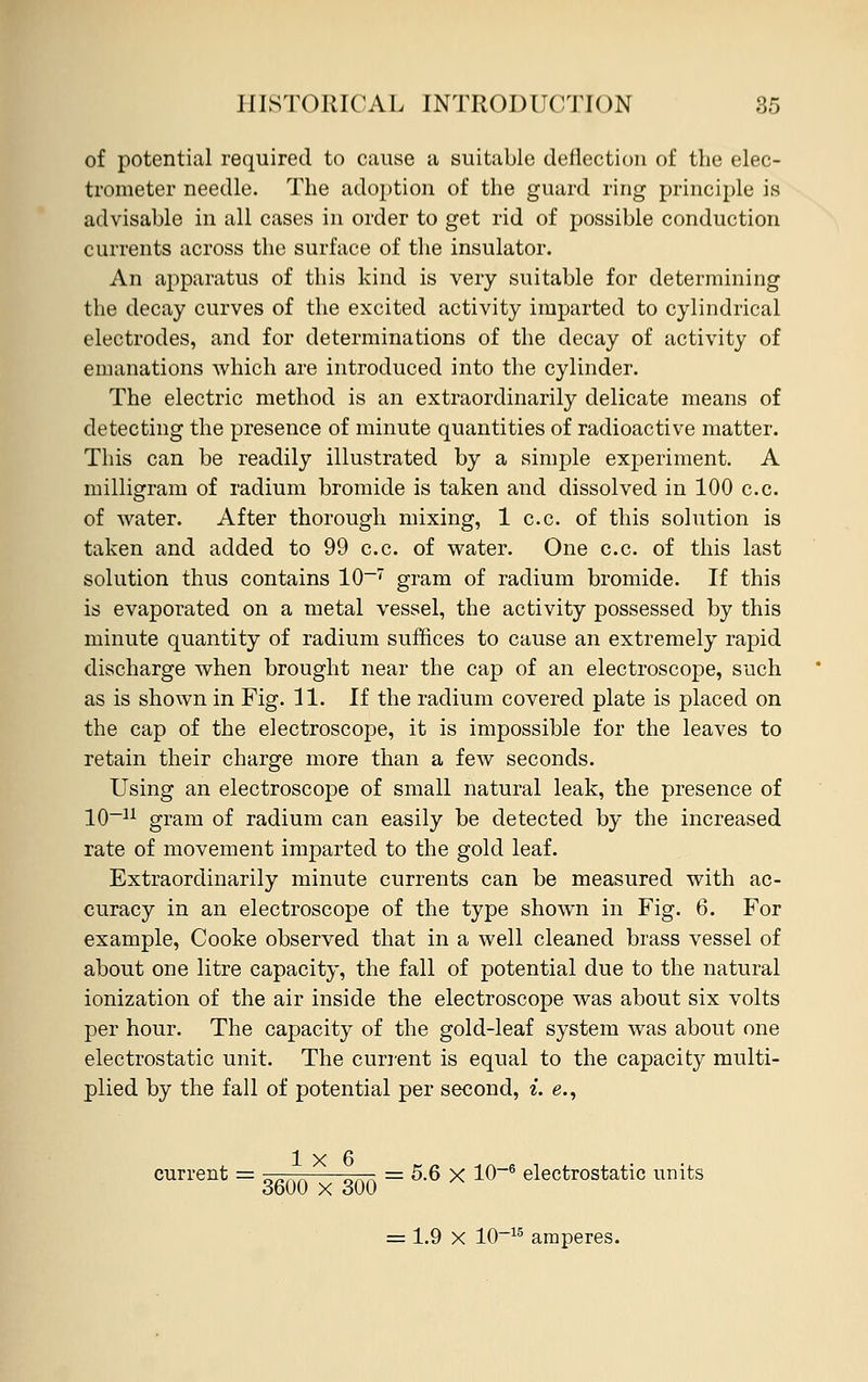 of potential required to cause a suitable deflection of the elec- trometer needle. The adoption of the guard ring principle is advisable in all cases in order to get rid of possible conduction currents across the surface of the insulator. An apparatus of this kind is very suitable for determining the decay curves of the excited activity imparted to cylindrical electrodes, and for determinations of the decay of activity of emanations which are introduced into the cylinder. The electric method is an extraordinarily delicate means of detecting the presence of minute quantities of radioactive matter. This can be readily illustrated by a simple experiment. A milligram of radium bromide is taken and dissolved in 100 c.c. of water. After thorough mixing, 1 c.c. of this solution is taken and added to 99 c.c. of water. One c.c. of this last solution thus contains 10-7 gram of radium bromide. If this is evaporated on a metal vessel, the activity possessed by this minute quantity of radium suffices to cause an extremely rapid discharge when brought near the cap of an electroscope, such as is shown in Fig. 11. If the radium covered plate is placed on the cap of the electroscope, it is impossible for the leaves to retain their charge more than a few seconds. Using an electroscope of small natural leak, the presence of 10-11 gram of radium can easily be detected by the increased rate of movement imparted to the gold leaf. Extraordinarily minute currents can be measured with ac- curacy in an electroscope of the type shown in Fig. 6. For example, Cooke observed that in a well cleaned brass vessel of about one litre capacity, the fall of potential due to the natural ionization of the air inside the electroscope was about six volts per hour. The capacity of the gold-leaf system was about one electrostatic unit. The current is equal to the capacity multi- plied by the fall of potential per second, i. e., 1x6 current = ;r—^ ^r- = 5.6 x 10~6 electrostatic units 3600 x 300 = 1.9 X 10-15 amperes.