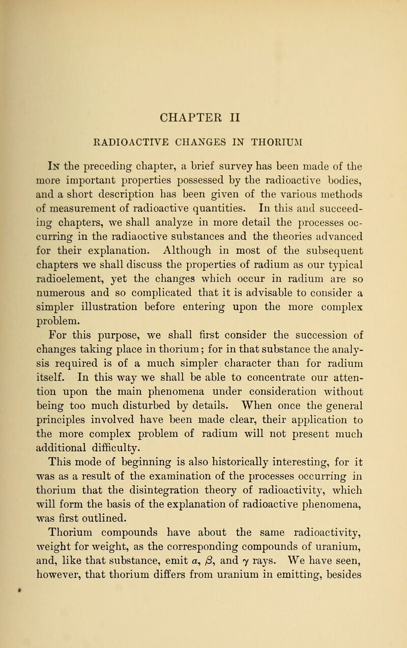 CHAPTER II RADIOACTIVE CHANGES IN THORIUM In the preceding chapter, a brief survey has been made of the more important properties possessed by the radioactive bodies, and a short description has been given of the various methods of measurement of radioactive quantities. In this and succeed- ing chapters, we shall analyze in more detail the processes oc- curring in the radiaoctive substances and the theories advanced for their explanation. Although in most of the subsequent chapters we shall discuss the properties of radium as our typical radioelement, yet the changes which occur in radium are so numerous and so complicated that it is advisable to consider a simpler illustration before entering upon the more complex problem. For this purpose, we shall first consider the succession of changes taking place in thorium; for in that substance the analy- sis required is of a much simpler character than for radium itself. In this way we shall be able to concentrate our atten- tion upon the main phenomena under consideration without being too much disturbed by details. When once the general principles involved have been made clear, their application to the more complex problem of radium will not present much additional difficulty. This mode of beginning is also historically interesting, for it was as a result of the examination of the processes occurring in thorium that the disintegration theory of radioactivity, which will form the basis of the explanation of radioactive phenomena, was first outlined. Thorium compounds have about the same radioactivity, weight for weight, as the corresponding compounds of uranium, and, like that substance, emit a, /3, and 7 rays. We have seen, however, that thorium differs from uranium in emitting, besides