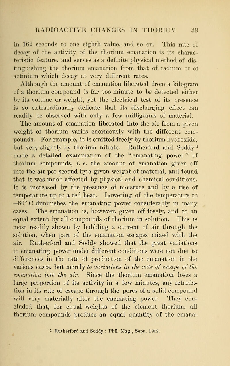 in 162 seconds to one eighth value, and so on. This rate of decay of the activity of the thorium emanation is its charac- teristic feature, and serves as a definite physical method of dis- tinguishing the thorium emanation from that of radium or of actinium which decay at very different rates. Although the amount of emanation liberated from a kilogram of a thorium compound is far too minute to be detected either by its volume or weight, yet the electrical test of its presence is so extraordinarily delicate that its discharging effect can readily be observed with only a few milligrams of material. The amount of emanation liberated into the air from a given weight of thorium varies enormously with the different com- pounds. For example, it is emitted freely by thorium hydroxide, but very slightly by thorium nitrate. Rutherford and Socldy 1 made a detailed examination of the emanating power of thorium compounds, i. e. the amount of emanation given off into the air per second by a given weight of material, and found that it was much affected by physical and chemical conditions. It is increased by the presence of moisture and by a rise of temperature up to a red heat. Lowering of the temperature to —80° C diminishes the emanating power considerably in many cases. The emanation is, however, given off freely, and to an equal extent by all compounds of thorium in solution. This is most readily shown by bubbling a current of air through the solution, when part of the emanation escapes mixed with the air. Rutherford and Soddy showed that the great variations in emanating power under different conditions were not due to differences in the rate of production of the emanation in the various cases, but merely to variations in the rate of escajje of the emanation into the air. Since the thorium emanation loses a large proportion of its activity in a few minutes, any retarda- tion in its rate of escape through the pores of a solid compound will very materially alter the emanating power. They con- cluded that, for equal weights of the element thorium, all thorium compounds produce an equal quantity of the emana- i Rutherford and Soddy: Phil. Mag., Sept., 1902.