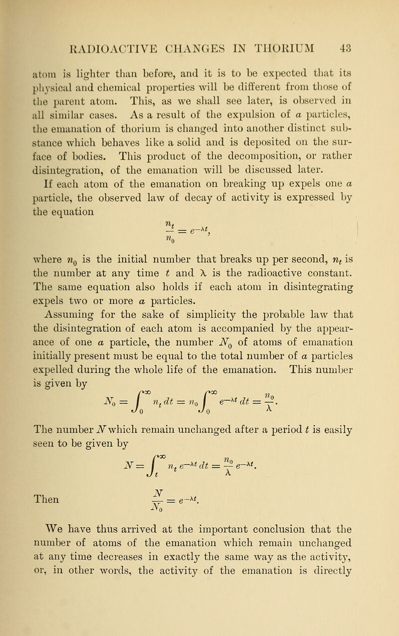 atom is lighter than before, and it is to be expected that its physical and chemical properties will be different from those of the parent atom. This, as we shall see later, is observed in all similar cases. As a result of the expulsion of a particles, the emanation of thorium is changed into another distinct sub- stance which behaves like a solid and is deposited on the sur- face of bodies. This product of the decomposition, or rather disintegration, of the emanation will be discussed later. If each atom of the emanation on breaking up expels one a particle, the observed law of decay of activity is expressed by the equation where nQ is the initial number that breaks up per second, nt is the number at any time t and X is the radioactive constant. The same equation also holds if each atom in disintegrating expels two or more a particles. Assuming for the sake of simplicity the probable law that the disintegration of each atom is accompanied by the appear- ance of one a particle, the number iV0 of atoms of emanation initially present must be equal to the total number of a particles expelled during the whole life of the emanation. This number is given by X00 r°° nn ntdt = n0 j e~xtdt = ^. Jo *■ The number N which remain unchanged after a period t is easily seen to be given by J-»CO Then N= I n,e-xtdt V Na We have thus arrived at the important conclusion that the number of atoms of the emanation which remain unchanged at any time decreases in exactly the same way as the activity, or, in other words, the activity of the emanation is directly