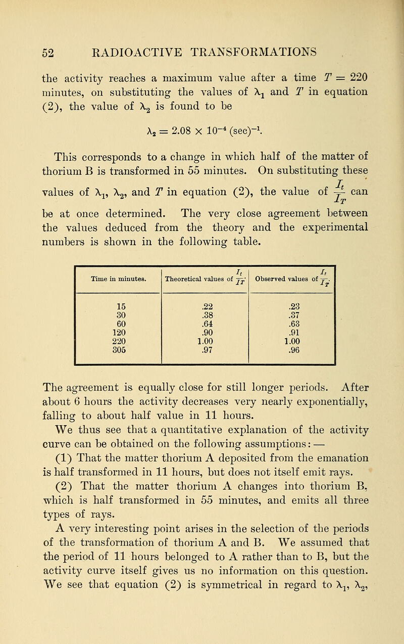 the activity reaches a maximum value after a time T = 220 minutes, on substituting the values of Xx and T in equation (2), the value of X2 is found to be A2 = 2.08 X 10-4 (sec)1. This corresponds to a change in which half of the matter of thorium B is transformed in 55 minutes. On substituting these values of \v X2, and T in equation (2), the value of — can be at once determined. The very close agreement between the values deduced from the theory and the experimental numbers is shown in the following table. lt /, Time in minutes. Theoretical values of j^,- Observed values of -f-. 15 .22 .23 30 .38 .37 60 .64 .63 120 .90 .91 220 1.00 1.00 305 .97 .96 The agreement is equally close for still longer periods. After about 6 hours the activity decreases very nearly exponentially, falling to about half value in 11 hours. We thus see that a quantitative explanation of the activity curve can be obtained on the following assumptions: — (1) That the matter thorium A deposited from the emanation is half transformed in 11 hours, but does not itself emit rays. (2) That the matter thorium A changes into thorium B, which is half transformed in 55 minutes, and emits all three types of rays. A very interesting point arises in the selection of the periods of the transformation of thorium A and B. We assumed that the period of 11 hours belonged to A rather than to B, but the activity curve itself gives us no information on this question. We see that equation (2) is symmetrical in regard to \v X2,