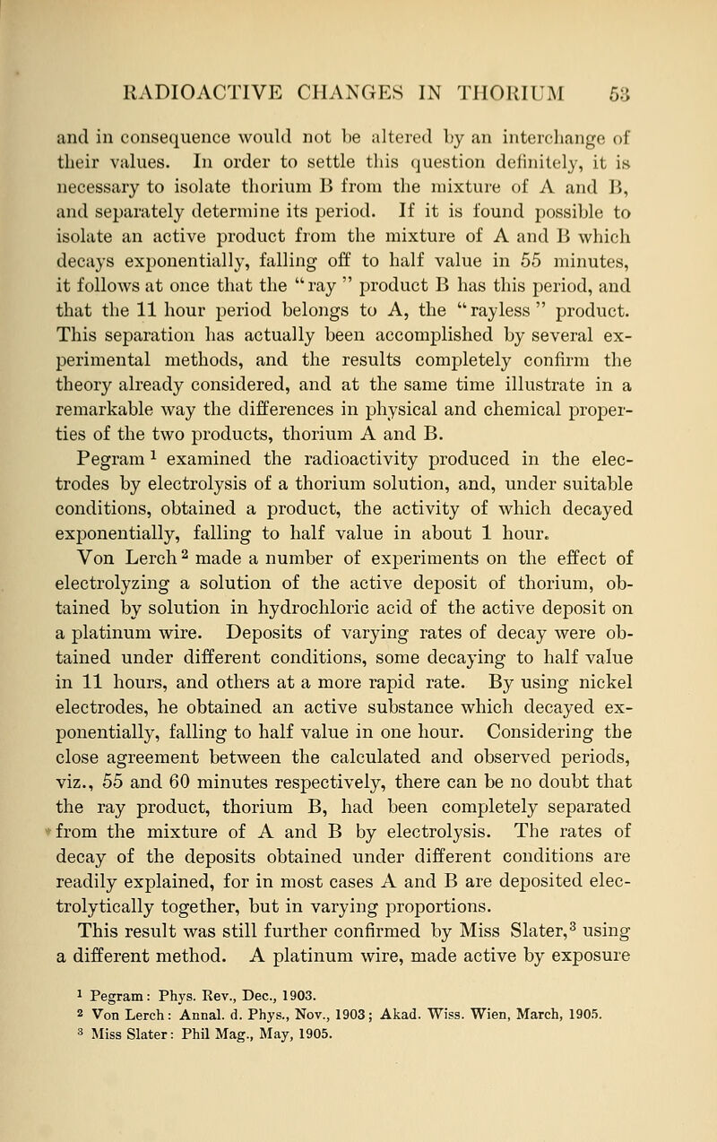 and in consequence would not be altered by an interchange of their values. In order to settle this question definitely, it is necessary to isolate thorium B from the mixture of A and B, and separately determine its period. If it is found possible to isolate an active product from the mixture of A and B which decays exponentially, falling off to half value in 55 minutes, it follows at once that the ray  product B has this period, and that the 11 hour period belongs to A, the rayless product. This separation has actually been accomplished by several ex- perimental methods, and the results completely confirm the theory already considered, and at the same time illustrate in a remarkable way the differences in physical and chemical proper- ties of the two products, thorium A and B. Pegram 1 examined the radioactivity produced in the elec- trodes by electrolysis of a thorium solution, and, under suitable conditions, obtained a product, the activity of which decayed exponentially, falling to half value in about 1 hour. Von Lerch2 made a number of experiments on the effect of electrolyzing a solution of the active deposit of thorium, ob- tained by solution in hydrochloric acid of the active deposit on a platinum wire. Deposits of varying rates of decay were ob- tained under different conditions, some decaying to half value in 11 hours, and others at a more rapid rate. By using nickel electrodes, he obtained an active substance which decayed ex- ponentially, falling to half value in one hour. Considering the close agreement between the calculated and observed periods, viz., 55 and 60 minutes respectively, there can be no doubt that the ray product, thorium B, had been completely separated *from the mixture of A and B by electrolysis. The rates of decay of the deposits obtained under different conditions are readily explained, for in most cases A and B are deposited elec- trolytically together, but in varying proportions. This result was still further confirmed by Miss Slater,3 using a different method. A platinum wire, made active by exposure 1 Pegram: Phys. Rev., Dec, 1903. 2 Von Lerch: Annal. d. Phys., Nov., 1903; Akad. Wiss. Wien, March, 1905. 3 Miss Slater: Phil Mag., May, 1905.
